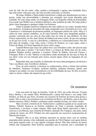 resto da vida. Ou até voltar, velho, quando a reintegração é apenas uma fatalidade física,
tipo todo morto volta para casa, não uma escolha consciente, ou literária.
De longe, Dedalus e Dante podem transformar a cidade que abandonaram em mito e
poesia, cantar sua universalidade e lamentar sua corrupção sem serem distraídos pela
realidade. De mais longe ainda, em Finnegans Wake, sua biografia cifrada da humanidade,
Joyce pode usar Dublin com a metáfora definitiva, uma metáfora de tudo. De longe pedra e
gente viram linguagem e qualquer cidade vira literatura.
Todas as grandes narrativas religiosas têm uma cidade no seu centro, tornada mítica
pela distância. As pedras de Jerusalém são nada comparadas com a Jerusalém do Livro, com
a promessa e a lamentação da promessa perdida, na linguagem poética do exílio. Meca é o
centro de outro sistema simbólico, ou de outra literatura sobre uma integridade perdida e
ansiada, construída não em cima de uma pedra mas em cima de uma distância. Os dois
Ulisses representam, no fim, duas formas de distância do nosso centro, do que nos reintegra
ou do que nos revela. A casa ou a descoberta, a sabedoria ou o autoconhecimento. Eles são
dois tipos de exilados, o que volta, como o Ulisses de Homero, ou o que segue, como o
Ulisses de Dante. O Ulisses bipartido de Joyce volta e segue.
Leopold Bloom (que Joyce fez judeu) tem a sua Jerusalém à mão, não precisa mais
do que voltar para o número 7 da Eccles Street e os braços de Molly para sair do exílio.
Stephen Dedalus prefere continuar a aventura. Partirá de Dublin, escreverá Ulysses e
Finnegans Wake e se não "fabricar a consciência ainda irrealizada da sua raça na forja da
sua alma" como era sua intenção pelo menos causará algum efeito na linguagem da sua
espécie.
Reduzindo tudo, que remédio, às dimensões da nossa alma portuguesa, ele deixará o
Tejo e escolherá o mar. Escolherá a distância.
Ficar, de certa maneira, é renunciar ao conhecimento, talvez a forma mais perfeita
de sabedoria. Nenhuma revelação, nenhuma epifania, nenhuma literatura, apenas uma
entrega à sua cidade e às suas circunstâncias e às inevitabilidades da casa. No fim, na morte,
todos os ulisses voltam, não importa de que exílio.
Os monstros
Uma casa perto do lago de Genebra. Verão de 1816, um verão chuvoso. O poeta
Percy Shelley e sua amante Mary Wollstonecraft, o poeta lord Byron e seu amigo John
Polidori, na falta do que fazer, inventam um concurso de histórias de horror para passar o
tempo. Não se sabe o que aconteceu com as histórias de Byron e de Shelley, mas as dos dois
talentos menores, Mary e Polidori, continuam sendo contadas até hoje, em várias versões.
Mary inventou a história do dr. Frankenstein e a publicou quando já era casada com
Shelley. Polidori baseou-se na história verdadeira de Vlad, o príncipe empalador da
Transilvânia, e inventou o conde vampiro. Mais tarde Bram Stoker aproveitou a idéia e
escreveu o seu Drácula, mas a história de Polidori, chamado The Vampyre, saiu antes, numa
coleção de contos, em 1819. Polidori tem sido esquecido nos sucessivos reerguimentos de
Drácula dos mortos.
Ninguém sabe se as duas histórias nasceram na mesma noite, com as sombras
projetadas pelas mesmas velas ondulando nas paredes da Villa Chapuis, nem quem dormiu
com quem naquela noite, se é que alguém conseguiu dormir. Mas duas matrizes de horror
tinham sido inauguradas. Duas histórias arquetipais que já nasciam com a autoridade de
 