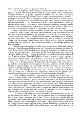 mitos. Mitos contrários, os mitos opostos do século 19.
Em 1816, Napoleão estava exilado na Ilha de Santa Helena, onde morreria pouco
depois, e a Europa tratava de restaurar a ordem dos velhos regimes. Mas a sacudida que a
revolução francesa e as guerras napoleônicas tinham dado na velha estrutura e,
principalmente, na imaginação européia, abrira as fendas por onde surgiriam os monstros. O
grande pavor do século 19 era a conseqüência de tantas revoluções ao mesmo tempo: a
burguesa, a tecnológica, a de expectativas sociais. Que forças terríveis e antinaturais não
estariam sendo criadas? O dr. Frankenstein de Mary Shelley representaria a ciência que
desafia a ordem natural, e sua criatura ― feita de partes de camponeses, do refugo humano
do mundo feudal ― representaria o proletariado recém-insuflado de vida, o produto mais
temível da recente revolução industrial. O capitalismo e seu algoz nascendo juntos.
O dr. Frankenstein teme que seu monstro inaugure uma "nova raça", incontrolável.
O monstro diz ao seu criador, num inglês improvavelmente formal, que era benevolente e
bom, mas a miséria o transformara em demônio. "Me faça feliz, e eu serei outra vez
virtuoso." Anos antes, Saint-Just, falando da promessa que a revolução francesa trazia para
o homem comum, dissera que a felicidade era uma idéia nova na Europa. A restauração do
velho regime era impossível depois do advento da criatura nova. A divisão se instalara no
mundo e nada mais juntaria as partes. Mesmo que o monstro reivindicador acabasse não
feliz, mas morto.
O conde vampiro representaria o poder monstruoso do senhor feudal, a perversão da
nobreza, a velha ordem proprietária corroída por vícios antigos e destruída por dentro. Na
versão de Bram Stoker, Drácula não é mais o aristocrata provinciano de Polidori que chupa
o sangue de camponeses para viver, numa versão apenas um pouco mais extrema da
espoliação feudal. Na Londres vitoriana, Drácula é um empreendedor capitalista moderno. É
outra força terrível que a Revolução Industrial liberou no mundo e, como o monstro de
Frankenstein, também ameaça se multiplicar e corromper a humanidade toda. O dr.
Frankenstein se horroriza com seu próprio projeto de criar um homem novo, mas não
consegue largá-lo. Um pouco como o dr. Oppenheimer horrorizando-se depois que a bomba
que ajudara a construir já tinha sido lançada em Hiroshima. A ciência é amoral, condenada a
subverter a natureza sempre, é a sua danação. Drácula é prisioneiro de uma compulsão
parecida. Morde pescoços para possuir e usar as pessoas, mas é sempre um aristocrata de
cabelo engomado dominado por uma maldição. Como a mão invisível do mercado de Adam
Smith que impulsiona o empreendedor a empreender, independente dos pruridos que o
cercam. A moral burguesa e o empreendimento amoral também nasceram juntos.
Nunca saberemos exatamente o que se passou naqueles dias de chuva na Villa
Chapuis. Se Mary também tinha que cuidar do chá e das torradas enquanto enfrentava o
desafio intelectual dos homens. E que fim levou esse John Polidori, de quem pouco se ouviu
falar depois. Ele acompanhava Byron, com quem tinha uma possível ligação homossexual
― o apelido dele no grupo era Rolly Polly ― e seu vampiro talvez tenha um pouco do
fascínio demoníaco do poeta. Certamente nem Polidori nem Mary imaginavam que estavam
criando dois protótipos que levantariam dali e caminhariam com suas próprias pernas, até
hoje, juntando novos significados pelo caminho. E, pensando bem, não se sabe quem
ganhou o concurso (Extraído do livro Comédias da Vida pública).
E já estamos perto do fim de abril, que fica perto do meio do ano, que é o penúltimo
ano do milênio ― ou o último, se você é dos que não agüentam esperar mais um ano para
fazer a festa. Estou convencido que a frase "como o tempo tem passado depressa,
ultimamente" não é um contra-senso, o tempo realmente passava mais devagar anos atrás.
Não sei se os dias estão com menos horas, as horas com menos minutos ou se o vazamento é
nos minutos, mas que estamos perdendo tempo, estamos. Não adianta o consolo que assim o
governo Éfe Agá passa mais rápido. Quero todo o tempo a que tenho direito nos anos que
 
