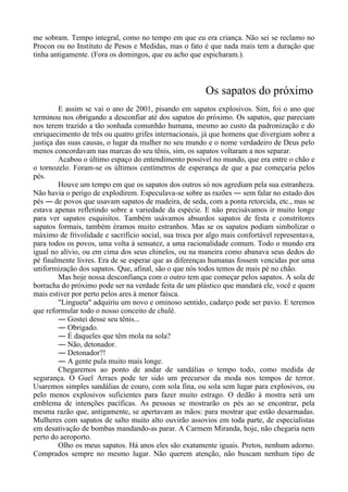 me sobram. Tempo integral, como no tempo em que eu era criança. Não sei se reclamo no
Procon ou no Instituto de Pesos e Medidas, mas o fato é que nada mais tem a duração que
tinha antigamente. (Fora os domingos, que eu acho que espicharam.).
Os sapatos do próximo
E assim se vai o ano de 2001, pisando em sapatos explosivos. Sim, foi o ano que
terminou nos obrigando a desconfiar até dos sapatos do próximo. Os sapatos, que pareciam
nos terem trazido a tão sonhada comunhão humana, mesmo ao custo da padronização e do
enriquecimento de três ou quatro grifes internacionais, já que homens que divergiam sobre a
justiça das suas causas, o lugar da mulher no seu mundo e o nome verdadeiro de Deus pelo
menos concordavam nas marcas do seu tênis, sim, os sapatos voltaram a nos separar.
Acabou o último espaço do entendimento possível no mundo, que era entre o chão e
o tornozelo. Foram-se os últimos centímetros de esperança de que a paz começaria pelos
pés.
Houve um tempo em que os sapatos dos outros só nos agrediam pela sua estranheza.
Não havia o perigo de explodirem. Especulava-se sobre as razões ― sem falar no estado dos
pés ― de povos que usavam sapatos de madeira, de seda, com a ponta retorcida, etc., mas se
estava apenas refletindo sobre a variedade da espécie. E não precisávamos ir muito longe
para ver sapatos esquisitos. Também usávamos absurdos sapatos de festa e constritores
sapatos formais, também éramos muito estranhos. Mas se os sapatos podiam simbolizar o
máximo de frivolidade e sacrifício social, sua troca por algo mais confortável representava,
para todos os povos, uma volta à sensatez, a uma racionalidade comum. Todo o mundo era
igual no alívio, ou em cima dos seus chinelos, ou na maneira como abanava seus dedos do
pé finalmente livres. Era de se esperar que as diferenças humanas fossem vencidas por uma
uniformização dos sapatos. Que, afinal, são o que nós todos temos de mais pé no chão.
Mas hoje nossa desconfiança com o outro tem que começar pelos sapatos. A sola de
borracha do próximo pode ser na verdade feita de um plástico que mandará ele, você e quem
mais estiver por perto pelos ares à menor faísca.
"Lingueta" adquiriu um novo e ominoso sentido, cadarço pode ser pavio. E teremos
que reformular todo o nosso conceito de chulé.
― Gostei desse seu tênis...
― Obrigado.
― É daqueles que têm mola na sola?
― Não, detonador.
― Detonador?!
― A gente pula muito mais longe.
Chegaremos ao ponto de andar de sandálias o tempo todo, como medida de
segurança. O Guel Arraes pode ter sido um precursor da moda nos tempos de terror.
Usaremos simples sandálias de couro, com sola fina, ou sola sem lugar para explosivos, ou
pelo menos explosivos suficientes para fazer muito estrago. O dedão à mostra será um
emblema de intenções pacíficas. As pessoas se mostrarão os pés ao se encontrar, pela
mesma razão que, antigamente, se apertavam as mãos: para mostrar que estão desarmadas.
Mulheres com sapatos de salto muito alto ouvirão assovios em toda parte, de especialistas
em desativação de bombas mandando-as parar. A Carmem Miranda, hoje, não chegaria nem
perto do aeroporto.
Olho os meus sapatos. Há anos eles são exatamente iguais. Pretos, nenhum adorno.
Comprados sempre no mesmo lugar. Não querem atenção, não buscam nenhum tipo de
 