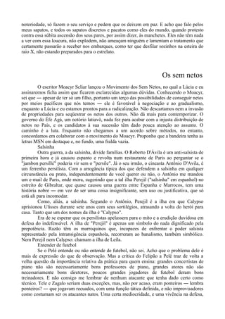 notoriedade, só fazem o seu serviço e pedem que os deixem em paz. E acho que falo pelos
meus sapatos, e todos os sapatos discretos e pacatos como eles do mundo, quando protesto
contra essa súbita ascensão dos seus pares, por assim dizer, às manchetes. Eles não têm nada
a ver com essa loucura, não explodem, não ameaçam ninguém e lamentam o tratamento que
certamente passarão a receber nos embarques, como ter que desfilar sozinhos na esteira do
raio X, não estando preparados para o estrelato.
Os sem netos
O escritor Moacyr Scliar lançou o Movimento dos Sem Netos, no qual a Lúcia e eu
assinaremos ficha assim que ficarem esclarecidas algumas dúvidas. Conhecendo o Moacyr,
sei que ― apesar de ter só um filho, portanto um terço das possibilidades de conseguir netos
por meios pacíficos que nós temos ― ele é favorável à negociação e ao gradualismo,
enquanto a Lúcia e eu estamos prontos para a radicalização. Não descartamos nem a invasão
de propriedades para seqüestrar os netos dos outros. Não dá mais para contemporizar. O
governo do Éfe Agá, um notório latiavô, nada fez para acabar com a injusta distribuição de
netos no País, e os candidatos à sua sucessão têm dado pouca atenção ao assunto. O
caminho é a luta. Enquanto não chegamos a um acordo sobre métodos, no entanto,
concordamos em colaborar com o movimento do Moacyr. Proponho que a bandeira tenha as
letras MSN em destaque e, no fundo, uma fralda vazia.
Salsinha
Outra guerra, a da salsinha, divide famílias. O Roberto D'Ávila é um anti-salsista de
primeira hora e já causou espanto e revolta num restaurante de Paris ao perguntar se o
"jambon persillé" poderia vir sem o "persile". Já o seu irmão, o cineasta Antônio D'Avila, é
um ferrenho persilista. Com a arrogância típica dos que defendem a salsinha em qualquer
circunstância ou prato, independentemente de você querer ou não, o Antônio me mandou
um e-mail de Paris, onde mora, sugerindo que a tal ilha Perejil ("salsinha" em espanhol) no
estreito de Gibraltar, que quase causou uma guerra entre Espanha e Marrocos, tem uma
história nobre ― em vez de ser uma coisa insignificante, sem uso ou justificativa, que só
está ali para incomodar.
Como, aliás, a salsinha. Segundo o Antônio, Perejil é a ilha em que Calypso
aprisionou Ulisses durante sete anos com seus sortilégios, atrasando a volta do herói para
casa. Tanto que um dos nomes da ilha é "Calypso".
Era de se esperar que os persilistas apelassem para o mito e a erudição duvidosa em
defesa do indefensável. A ilha de "Perejil" é apenas um símbolo do nada dignificado pela
prepotência. Razão têm os marroquinos que, incapazes de enfrentar o poder salsista
representado pela intransigência espanhola, recorreram ao banalismo, também simbólico.
Nem Perejil nem Calypso: chamam a ilha de Leila.
Entender de futebol
Se o Pelé entende ou não entende de futebol, não sei. Acho que o problema dele é
mais de expressão do que de observação. Mas a crítica do Felipão a Pelé traz de volta a
velha questão da importância relativa da prática para quem ensina: grandes concertistas de
piano não são necessariamente bons professores de piano, grandes atores não são
necessariamente bons diretores, poucos grandes jogadores de futebol deram bons
treinadores. E não consigo me lembrar de nenhum atacante que tenha dado certo como
técnico. Tele e Zagalo seriam duas exceções, mas, não por acaso, eram ponteiros ― lembra
ponteiros? ― que jogavam recuados, com uma função tática definida, e não improvisadores
como costumam ser os atacantes natos. Uma certa mediocridade, e uma vivência na defesa,
 