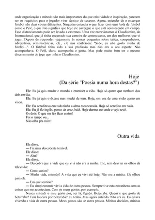 onde organização e método são mais importantes do que criatividade e inspiração, parecem
ser os requisitos para o jogador virar técnico de sucesso. Agora, entender de e enxergar
futebol são duas coisas diferentes. Ninguém entendia o que fazer com uma bola de futebol
como o Pelé, o que não significa que hoje ele enxergue o que está acontecendo em campo.
Esse distanciamento pode ser levado a extremos. Uma vez entrevistamos o Claudiomiro, do
Internacional, que já tinha encerrado sua carreira de centroavante, um dos melhores que vi
jogar. Depois de responder vagamente às nossas perguntas sobre tática, companheiros,
adversários, reminiscências, etc., ele nos confessou: "Sabe, eu não gosto muito de
futebol...". O futebol tinha sido a sua profissão mas não era o seu esporte. Não
acompanhava. O Pelé, claro, acompanha e gosta. Mas pode muito bem ter o mesmo
discernimento do jogo que tinha o Claudiomiro.
Hoje
(Da série "Poesia numa hora destas?")
Ele: Eu já quis mudar o mundo e entender a vida. Hoje só quero que nenhum dos
dois revida.
Ela: Eu já quis o êxtase mas mudei de tom. Hoje, em vez de uma visão quero um
vison.
Ele: Eu acreditava em tudo tinha a alma escancarada. Hoje só acredito em nada.
Ela: Eu já fiz inglês, ponto de cruz, balê. Hoje durmo até tarde e vejo tevê.
Os dois: O que me fez ficar assim?
Foi o tempo ou...
Não olha pra mim!
Outra vida
Ela disse:
― Fiz uma descoberta terrível.
Ele disse:
― Ahn?
Ela disse:
― Descobri que a vida que eu vivi não era a minha. Ele, sem desviar os olhos da
televisão:
― Como assim?
― Minha vida, entende? A vida que eu vivi até hoje. Não era a minha. Ele olhou
para ela:
― Em que sentido?
― Eu simplesmente vivi a vida de outra pessoa. Sempre tive esta estranheza com as
coisas que me aconteciam. Com os meus gostos, por exemplo.
Nunca entendi o meu gosto por, sei lá, fígado. Beterraba. Quem é que gosta de
beterraba? Tem loucura por beterraba? Eu tenho. Mas agora entendo. Não era eu. Eu estava
vivendo a vida de outra pessoa. Meus gostos são de outra pessoa. Minhas decisões, minhas
 