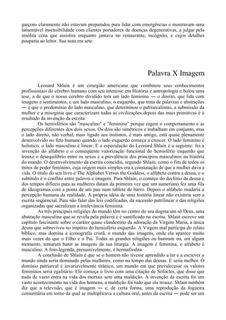 garçons claramente não estavam preparados para lidar com emergências e mostravam uma
lamentável insensibilidade com clientes portadores de doenças degenerativas, a julgar pela
insólita cena que assistira enquanto jantava no restaurante, incógnito, e cujos detalhes
pouparia ao leitor. Sua nota era sete.
Palavra X Imagem
Leonard Shlain é um cirurgião americano que combinou seus conhecimentos
profissionais do cérebro humano com seu interesse em História e antropologia e bolou uma
tese, a de que o nosso cérebro dividido tem um lado feminino ― o direito, que lida com
imagens e sentimentos, e um lado masculino, o esquerdo, que trata de palavras e abstrações
― e que o predomínio do lado masculino, que determinou o patriarcalismo, a submissão da
mulher e a misoginia que caracterizam todas as civilizações depois das mais primitivas é o
resultado da invenção da escrita.
Os hemisférios são "masculino" e "feminino" porque regem o comportamento e as
percepções diferentes dos dois sexos. Os dois são simétricos e trabalham em conjunto, mas
o lado direito, não verbal, mais ligado aos instintos, é mais antigo, está quase plenamente
desenvolvido no feto humano quando o lado esquerdo começa a crescer. O lado feminino é
holístico, o lado masculino é linear. E a especulação do Leonard Shlain é a seguinte: foi a
invenção do alfabeto e o conseqüente valorização funcional do hemisfério esquerdo que
trouxe o desequilíbrio entre os sexos e a prevalência dos princípios masculinos na história
do mundo. O desenvolvimento da escrita coincidiu, segundo Shlain, como o fim de todos os
mitos de poder feminino, cuja origem mais simples era a constatação de que a mulher dava a
vida. O título do seu livro é The Alphabet Versus the Goddess, o alfabeto contra a deusa, e o
subtítulo é o conflito entre palavra e imagem. Para Shlain, o começo do declínio da deusa e
dos tempos difíceis para as mulheres datam da primeira vez que um sumeriano fez uma fila
de ideogramas com a ponta de um pau num tablete de barro. Depois o alfabeto mudaria a
percepção humana da realidade. A própria idéia de uma história linear não existiria sem a
escrita seqüencial. Para não falar das leis codificadas, da sucessão patrilinear e das religiões
organizadas que sacralizam a irrelevância feminina.
As três principais religiões do mundo têm no centro do seu dogma um só Deus, uma
abstração masculina que se revela pela palavra e é santificado na escrita. Shlain escreve um
capítulo fascinante sobre o caráter quase clandestino da adoração da Virgem Maria, a única
deusa que sobreviveu no império do hemisfério esquerdo. A Virgem mal participa do relato
bíblico, mas domina a iconografia cristã, o mundo das imagens, onde ela aparece muito
mais vezes do que o Filho e o Pai. Todas as grandes religiões ou baniram ou, em algum
momento, tentaram banir as imagens da sua liturgia. A imagem é feminina, o alfabeto é
masculino. A foto-legenda, presumivelmente, é hermafrodita.
A conclusão de Shlain é que se o homem não tivesse aprendido a ler e a escrever o
mundo ainda seria dominado pelas mulheres, como no tempo das deusas. E seria melhor. O
domínio patriarcal é invariavelmente tirânico, um mundo em que prevalecesse os valores
femininos seria egalitário. Ele começa o livro com uma citação de Sófocles, que disse que
nada de vasto entra na vida dos mortais sem uma maldição. A invenção da escrita foi um
vasto acontecimento na vida dos homens, a maldição foi tudo que ela trouxe. Shlain também
diz que a televisão, que é imagem ― e, de certa forma, uma reprodução da fogueira
comunitária em torno da qual se multiplicava a cultura oral, antes da escrita ― pode ser um
 