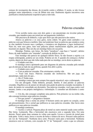 começo de reconquista das deusas, da revanche contra o alfabeto. E assim, se não tivesse
qualquer outra importância, a tese de Shlain tem esta: finalmente alguém encontrou uma
justificativa intelectualmente respeitável para a televisão.
Palavras cruzadas
Vivia sozinho numa casa com dois gatos e seu passatempo era inventar palavras
cruzadas, que mandava para um jornal por um pagamento simbólico.
Não precisava de dinheiro, o que quer dizer que não precisava dos outros.
Amava as palavras e os seus gatos, nesta ordem. Os gatos eram castrados e as
palavras com que brincava também. Que mal poderiam fazer as palavras que estudava como
se elas também tivessem raça e pedigree, e arranjava em diagramas e jogos inofensivos?
Nem ele, nem seus gatos, nem suas palavras jamais machucariam alguém, pois jamais
tocariam em alguém. Mas um dia um mendigo bateu em sua porta.
Mendigo. Pedinte, sete letras. Do latim "mendicus", cuja base é "menda", defeito
físico, de onde também vem "emendar", correção de defeito ou erro.
Este mendigo não parecia ter qualquer defeito físico. Se não fossem a sujeira e as
roupas esfarrapadas, poderia ser seu irmão. Poderia ser ele. E quando ele começou a fechar
a porta, depois de dizer que não tinha nada para dar ao mendigo, ouviu deste as palavras:
― Cuidado com elas...
O mendigo estava apontando para um diagrama de palavras cruzadas pela metade
que ele deixara ao lado da sua poltrona, quando fora abrir a porta.
― Cuidado com o quê?
― Com as palavras cruzadas. Elas arruinaram a minha vida.
― Você está louco. Palavras cruzadas são inofensivas. São um jogo, um
passatempo, nada mais do que...
― Ah, é? Então ouça.
E o mendigo contou que nem sempre fora aquele miserável, sujo e esfarrapado.
Era um advogado. Tinha dinheiro, posição, família. E uma paixão: as palavras
cruzadas. Orgulhava-se de jamais ter deixado uma grade de palavras cruzadas incompleta. E
mais: de jamais ter consultado um dicionário. Nas palavras cruzadas, você joga contra você
mesmo, contra a sua própria inteligência e informação. E consultar um dicionário é como
roubar.
― Um dia, não consegui completar uma palavra. Pela primeira vez na minha vida,
não consegui terminar umas palavras cruzadas.
― Em que jornal? ― perguntou o homem.
O mendigo disse o nome do jornal. O homem sentiu um aperto no coração, como
um pressentimento. Era o jornal que publicava as suas palavras cruzadas. Que havia anos
publicava as suas palavras cruzadas.
O mendigo continuou:
― Acertei a vertical. Pequena placa de metal ou outro material usada como enfeite.
Dez letras. Lentejoula. Mas a horizontal não encaixava com a segunda letra. Era uma
derrota. Passei quase duas semanas às voltas com aquilo. Levava o recorte do jornal para
toda parte. Volta e meia, tirava o recorte do bolso e tentava de novo. Procurei outra palavra
em vez de "lentejoula". Nenhuma dava certo. Procurei outra para a horizontal. Nenhuma
encaixava com as verticais, com exceção do "e" de "lentejoula", como a que eu colocara.
 