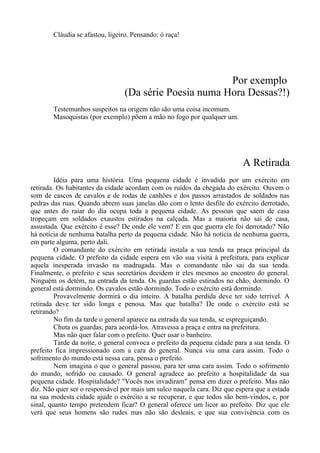Cláudia se afastou, ligeiro. Pensando: ó raça!
Por exemplo
(Da série Poesia numa Hora Dessas?!)
Testemunhos suspeitos na origem não são uma coisa incomum.
Masoquistas (por exemplo) põem a mão no fogo por qualquer um.
A Retirada
Idéia para uma história. Uma pequena cidade é invadida por um exército em
retirada. Os habitantes da cidade acordam com os ruídos da chegada do exército. Ouvem o
som de cascos de cavalos e de rodas de canhões e dos passos arrastados de soldados nas
pedras das ruas. Quando abrem suas janelas dão com o lento desfile do exército derrotado,
que antes do raiar do dia ocupa toda a pequena cidade. As pessoas que saem de casa
tropeçam em soldados exaustos estirados na calçada. Mas a maioria não sai de casa,
assustada. Que exército é esse? De onde ele vem? E em que guerra ele foi derrotado? Não
há notícia de nenhuma batalha perto da pequena cidade. Não há notícia de nenhuma guerra,
em parte alguma, perto dali.
O comandante do exército em retirada instala a sua tenda na praça principal da
pequena cidade. O prefeito da cidade espera em vão sua visita à prefeitura, para explicar
aquela inesperada invasão na madrugada. Mas o comandante não sai da sua tenda.
Finalmente, o prefeito e seus secretários decidem ir eles mesmos ao encontro do general.
Ninguém os detém, na entrada da tenda. Os guardas estão estirados no chão, dormindo. O
general está dormindo. Os cavalos estão dormindo. Todo o exército está dormindo.
Provavelmente dormirá o dia inteiro. A batalha perdida deve ter sido terrível. A
retirada deve ter sido longa e penosa. Mas que batalha? De onde o exército está se
retirando?
No fim da tarde o general aparece na entrada da sua tenda, se espreguiçando.
Chuta os guardas, para acordá-los. Atravessa a praça e entra na prefeitura.
Mas não quer falar com o prefeito. Quer usar o banheiro.
Tarde da noite, o general convoca o prefeito da pequena cidade para a sua tenda. O
prefeito fica impressionado com a cara do general. Nunca viu uma cara assim. Todo o
sofrimento do mundo está nessa cara, pensa o prefeito.
Nem imagina o que o general passou, para ter uma cara assim. Todo o sofrimento
do mundo, sofrido ou causado. O general agradece ao prefeito a hospitalidade da sua
pequena cidade. Hospitalidade? "Vocês nos invadiram" pensa em dizer o prefeito. Mas não
diz. Não quer ser o responsável por mais um sulco naquela cara. Diz que espera que a estada
na sua modesta cidade ajude o exército a se recuperar, e que todos são bem-vindos, e, por
sinal, quanto tempo pretendem ficar? O general oferece um licor ao prefeito. Diz que ele
verá que seus homens são rudes mas não são desleais, e que sua convivência com os
 