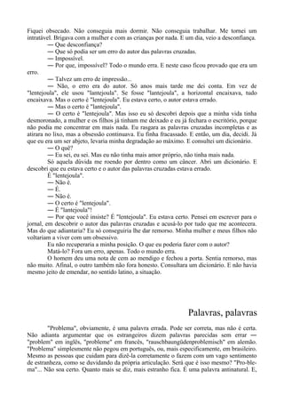 Fiquei obsecado. Não conseguia mais dormir. Não conseguia trabalhar. Me tornei um
intratável. Brigava com a mulher e com as crianças por nada. E um dia, veio a desconfiança.
― Que desconfiança?
― Que só podia ser um erro do autor das palavras cruzadas.
― Impossível.
― Por que, impossível? Todo o mundo erra. E neste caso ficou provado que era um
erro.
― Talvez um erro de impressão...
― Não, o erro era do autor. Só anos mais tarde me dei conta. Em vez de
"lentejoula", ele usou "lantejoula". Se fosse "lantejoula", a horizontal encaixava, tudo
encaixava. Mas o certo é "lentejoula". Eu estava certo, o autor estava errado.
― Mas o certo é "lantejoula".
― O certo é "lentejoula". Mas isso eu só descobri depois que a minha vida tinha
desmoronado, a mulher e os filhos já tinham me deixado e eu já fechara o escritório, porque
não podia me concentrar em mais nada. Eu rasgara as palavras cruzadas incompletas e as
atirara no lixo, mas a obsessão continuava. Eu finha fracassado. E então, um dia, decidi. Já
que eu era um ser abjeto, levaria minha degradação ao máximo. E consultei um dicionário.
― O quê?
― Eu sei, eu sei. Mas eu não tinha mais amor próprio, não tinha mais nada.
Só aquela dúvida me roendo por dentro como um câncer. Abri um dicionário. E
descobri que eu estava certo e o autor das palavras cruzadas estava errado.
É "lentejoula".
― Não é.
― É.
― Não é.
― O certo é "lentejoula".
― É "lantejoula"!
― Por que você insiste? É "lentejoula". Eu estava certo. Pensei em escrever para o
jornal, em descobrir o autor das palavras cruzadas e acusá-lo por tudo que me acontecera.
Mas do que adiantaria? Eu só conseguiria lhe dar remorso. Minha mulher e meus filhos não
voltariam a viver com um obsessivo.
Eu não recuperaria a minha posição. O que eu poderia fazer com o autor?
Matá-lo? Fora um erro, apenas. Todo o mundo erra.
O homem deu uma nota de cem ao mendigo e fechou a porta. Sentia remorso, mas
não muito. Afinal, o outro também não fora honesto. Consultara um dicionário. E não havia
mesmo jeito de emendar, no sentido latino, a situação.
Palavras, palavras
"Problema", obviamente, é uma palavra errada. Pode ser correta, mas não é certa.
Não adianta argumentar que os estrangeiros dizem palavras parecidas sem errar ―
"problem" em inglês, "probleme" em francês, "rauschbaungüdenproblemisch" em alemão.
"Problema" simplesmente não pegou em português, ou, mais especificamente, em brasileiro.
Mesmo as pessoas que cuidam para dizê-la corretamente o fazem com um vago sentimento
de estranheza, como se duvidando da própria articulação. Será que é isso mesmo? "Pro-ble-
ma"... Não soa certo. Quanto mais se diz, mais estranho fica. É uma palavra antinatural. E,
 