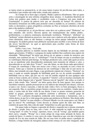 se tantos erram ao pronunciá-la, se ela causa tantos (vamos lá) pro-ble-mas para todos, a
conclusão é que errados não estão todos, errada está a palavra.
Já é tempo de se fazer algo a respeito. Mudar a palavra oficialmente. Não sei quem
seria o encarregado de uma reforma ortográfica desse alcance. A Academia Brasileira de
Letras tem poderes para mudar o vocabulário como o Congresso tem para mudar a
Constituição? A justeza da palavra teria que ser discutida na Justiça? Os editores de
dicionários formariam um lobby para protestar contra a medida ou, ao contrário, o fato de
todos os dicionários e guias ortográficos existentes no País se tornarem obsoletos da noite
para o dia ajudaria a indústria?
E o principal (ai, ai, ai) pro-ble-ma: como deve ser a palavra certa? "Plobrema", no
meu entender, não resolve. Haveria apenas um remanejamento das sílabas plobre...
problemáticas, e a palavra continuaria encontrando resistência. "Pobrema", "plobema" ou
"probema" seriam alternativas possíveis, mas neste caso a palavra seria não apenas alterada
como diminuída, como se não bastasse a entrega do nosso parque industrial ao capital
estrangeiro. Se poderia pensar num plebiscito nacional para escolher a nova forma de dizer
(de novo) "pro-ble-ma", no qual se aproveitaria para escolher outra forma de dizer
"plebiscito" também.
Enfim, é um, é um... Você sabe.
Algumas palavras se mantêm mesmo depois da sua falsidade ser provada, como
alguns governantes. O hábito e a preguiça de mudar também lhes conferem uma espécie de
imunidade. "Meteorologia" há muito que deixou de ser apenas o estudo de meteoros, por
exemplo, mas continua em uso. E "ventríloquo"? Vem do tempo em que se acreditava que
os ventríloquos falavam pela barriga. As barrigas produzem sons, como sabe quem já ouviu
a sua se manifestar entre desconhecidos justamente num momento de silêncio e, pior, o
desconhecido ao seu lado dizer "Como?", mas não falam, ou não dizem nada aproveitável.
O truque do ventríloquo é falar sem mexer com a boca, ou mexendo só com a boca do
boneco. Tanto que o máximo de destreza de um ventríloquo é falar não só sem mover os
lábios, mas tomando um copo d'água, o que geralmente espanta até o boneco. "Destreza", no
caso, é usada no sentido agregado de habilidade geral em vez do sentido secundário de
habilidade com as mãos, que por sua vez vem do sentido original de usar qualquer mão
como se fosse a destra, até a sinistra. A esquerda é "sinistra", com as mesmas conotações do
termo, em várias línguas é até a "gauche" francesa vem de "gauchir", dar voltas, se evadir, ir
para o lado errado. Mas "sinister" em latim queria dizer de bom agouro. Isso porque os
sacerdotes romanos, quando procuravam no céu indícios das intenções dos deuses, viravam-
se para o sul. Assim o nascente, o lado de onde vinha o Sol e os bons presságios, ficava à
sua esquerda. Mas os sacerdotes gregos faziam a mesma coisa ao contrário, virados para o
norte, e assim tudo de bom vinha da sua direita. Como os poetas romanos gostavam de
imitar os gregos, ignoraram seus próprios cientistas e adotaram o sentido grego de
"sinistro". Foi a primeira divergência conhecida entre tecnocratas e humanistas, com a
vitória destes, já que foi a visão grega dos poetas que perdurou na História. Mas desde então
a esquerda é "sinistra" no mau sentido e o Primeiro Mundo vive de costas para o sul. Onde é
que eu estava? No ventríloquo. Como deveria se chamar quem diz tudo sem falar, ao
contrário de quem fala, fala e não diz nada? Antipolítico eu acho que não pega.
Em quase todas as línguas a oposição de direita e esquerda tem a mesma conotação
de direito e errado, bom ou mau, reto e torto. A mão esquerda no inglês arcaico era a
"wrong hand". O verbo "to wring", espremer, torcer, vem de "wrong", que também queria
dizer curvo, vergado. "Wrong" era o nome antigo da verga numa armação de barco, da
costela do barco. A costela é o osso curvo do corpo. Especula-se que vem daí a história da
criação de Eva de uma costela de Adão. Do seu osso torto só podia nascer a perdição do
Homem, a longa história da misoginia judaico-cristã começa no seu mito inaugural, antes
 