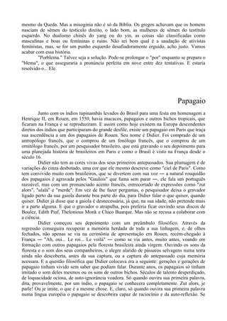 mesmo da Queda. Mas a misoginia não é só da Bíblia. Os gregos achavam que os homens
nasciam de sêmen do testículo direito, o lado bom, as mulheres de sêmen do testítulo
esquerdo. No dualismo chinês do yang ou do yin, as coisas são classificadas como
masculinas e boas ou femininas e ruins. Não sei bem qual é a saudação de ativistas
feministas, mas, se for um punho esquerdo desafiadoramente erguido, acho justo. Vamos
acabar com essa história.
"Porblema." Talvez seja a solução. Pode-se prolongar o "por" enquanto se prepara o
"blema", o que asseguraria a pronúncia perfeita em nove entre dez tentativas. E estaria
resolvido o... Ele.
Papagaio
Junto com os índios tupinambás levados do Brasil para uma festa em homenagem a
Henrique II, em Rouen, em 1550, havia macacos, papagaios e outros bichos tropicais, que
ficaram na França e se reproduziram. E assim como hoje existem na Europa descendentes
diretos dos índios que participaram do grande desfile, existe um papagaio em Paris que traça
sua ascendência a um dos papagaios de Rouen. Seu nome é Didier. Foi comprado de um
antropólogo francês, que o comprou de um fonólogo francês, que o comprou de um
ornitólogo francês, por um pesquisador brasileiro, que está gravando o seu depoimento para
uma planejada história de brasileiros em Paris e como o Brasil é visto na França desde o
século 16.
Didier não tem as cores vivas dos seus primeiros antepassados. Sua plumagem é de
variações do cinza desbotado, uma cor que ele mesmo descreve como "ciel de Paris". Como
tem convivido muito com brasileiros, que se divertem com sua voz ― a natural rouquidão
dos papagaios é agravada pelos "Gaulois" que fuma sem parar ―, ele fala um português
razoável, mas com um pronunciado acento francês, entrecortado de expressões como "zut
alors", "ulalá" e "merde". Em vez de lhe fazer perguntas, o pesquisador deixa o gravador
ligado perto da sua gaiola durante boa parte do dia, para Didier falar o que quiser, quando
quiser. Didier já disse que a gaiola é desnecessária, já que, na sua idade, não pretende mais
ir a parte alguma. E que o gravador o atrapalha, pois preferia ficar ouvindo seus discos de
Boulez, Edith Piaf, Thelonious Monk e Chico Buarque. Mas não se recusa a colaborar com
a ciência.
Didier começou seu depoimento com um preâmbulo filosófico. Através da
regressão conseguira recuperar a memória herdada de toda a sua linhagem, e, de olhos
fechados, não apenas se via na cerimônia de apresentação em Rouen, recém-chegado à
França ― "Ah, oui... Le roi... Le voilá" ― como se via antes, muito antes, voando em
formação com outros papagaios pela floresta brasileira ainda virgem. Ouvindo os sons da
floresta e o som dos seus companheiros, o alegre alarido de pássaros selvagens numa terra
ainda não descoberta, antes da sua captura, ou a captura do antepassado cuja memória
acessara. E a questão filosófica que Didier colocava era a seguinte: gerações e gerações de
papagaio tinham vivido sem saber que podiam falar. Durante anos, os papagaios só tinham
imitado o som deles mesmos ou os sons de outros bichos. Séculos de talento desperdiçado,
de loquacidade ociosa, de auto-ignorância voadora. Só quando ouvira sua primeira palavra,
dita, provavelmente, por um índio, o papagaio se conhecera completamente. Zut alors, je
parle! Ou je imite, o que é a mesme chose. E, claro, só quando ouvira sua primeira palavra
numa língua européia o papagaio se descobrira capaz de raciocínio e da auto-reflexão. Se
 