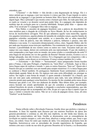 entendera, qua.
"L'homme" ― diz Didier ― fala devido a uma degeneração da laringe. Ele é o
único animal que se engasga, e por isso mesmo é o único que fala. O que impede os outros
animais de se engasgar é o que permite ao homem falar. Deve haver um simbolismo aí, em
algum lugar. Mas o principal é que mostra como o homem quis falar, fez tudo para falar, até
se expôs ao vexame e ao desastre social para poder falar. Já o papagaio não dependeu de
nenhum tipo de evolução para ter a mesma habilidade. Sempre pôde falar ― apenas não
sabia. Il ne savait pas! E o papagaio fala e não se engasga.
Para Didier, o encontro do papagaio brasileiro com a palavra do descobridor foi
uma metáfora para a chegada da civilização ao Novo Mundo, da luz do conhecimento às
trevas da inconsciência selvagem. Pois do que adiantava aquela vasta maravilha, aqueles
rios gigantes torrentosos, aquelas plantas do tamanho de condados suíços, aqueles bandos de
papagaios coloridos cacarejando sem sentido, se a maravilha não se sabia maravilha?
Tínhamos o dom da palavra, mas não tínhamos a palavra, tínhamos o paraíso, mas não
tínhamos o seu nome. E o necessário distanciamento crítico, claro. Segundo Didier, não foi
por nada que trocamos nossa terra por espelhinhos. Era exatamente isso que os europeus nos
traziam: a possibilidade de nos vermos como os outros nos viam. Trocamos tudo por um
espaço nos seus mapas, demos um continente pela sua representação. O que são madeira e
ouro comparados a um lugar certo no mundo, um nome cristão e a consideração da corte? E
uma língua de mil poetas em vez dos ganidos da floresta? Durante séculos, tivemos o ar e a
laringe adequada, mas não tivemos a retórica. Foi a linguagem que nos conquistou e não a
espada e o canhão, como dizem os revisionistas. O nosso começo também foi o verbo.
― Felizmente ― diz Didier ― "hereusement", meus antepassados foram trazidos
para a França, e não para Portugal, a Inglaterra ou, "mon Dieu", a Holanda. Aqui se fala a
única língua capaz de explicar o mundo ― para os outros franceses, "bien sur". Quem não é
francês tem que se contentar com um mundo para sempre misterioso. E é a única língua para
se conhecer o Brasil também. Os portugueses fatalmente ficam sentimentais e perdem a
objetividade quando falam de nós. Os ingleses tem uma certa dificuldade em enxergar os
outros. Ser inglês é uma forma de miopia. E quem entende o holandês? Já o francês, que
tem um som para cada sentimento e uma palavra para tudo, tem uma definição e um
conceito pronto para qualquer coisa brasileira. Eu mesmo fui tão estudado pelos meus donos
franceses que perdi a cor. Eles nos deduzem do detalhe. Meu último dono, por exemplo,
estava fazendo um estudo aprofundado do que ele considera a principal manifestação
cultural brasileira do século, a lambada, e chegando a conclusões surpreendentes, que não
posso repetir porque não as acompanhei até o fim. Já que só o que eu faço é repetir o que eu
ouço, e imitar o conceito dos outros. Não sei se é coisa de papagaio (tosse, tosse, ah estes
"Gaulois" ou de brasileiros.
Paradoxos
Numa reflexão sobre a Revolução Francesa, Goethe disse que preferia a injustiça à
desordem. A frase foi repetida num discurso por um ministro brasileiro da época dos
generais-presidentes e continua aí, não dita mas implícita, ou não latida mas latente, na
posição dos conservadores, até hoje. Goethe se desencantou com as conseqüências da
revolução no espírito europeu e, com uma frase, absolveu a antiga ordem, que, fosse o que
fosse, era ordem. Goya foi outro que mudou de idéia. Um entusiasta da primeira hora de
Napoleão, horrorizou-se com as atrocidades da invasão napoleônica da Espanha, que
retratou com asco e ácido na sua série de gravuras Desastres de la Guerra, e se desencantou
 