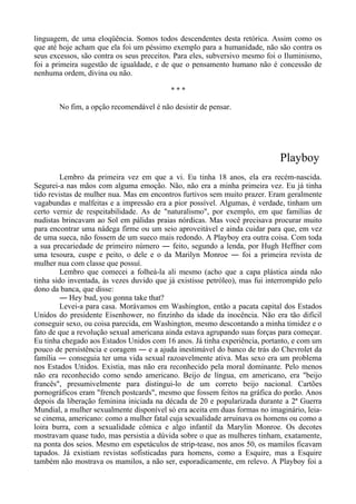 linguagem, de uma eloqüência. Somos todos descendentes desta retórica. Assim como os
que até hoje acham que ela foi um péssimo exemplo para a humanidade, não são contra os
seus excessos, são contra os seus preceitos. Para eles, subversivo mesmo foi o Iluminismo,
foi a primeira sugestão de igualdade, e de que o pensamento humano não é concessão de
nenhuma ordem, divina ou não.
* * *
No fim, a opção recomendável é não desistir de pensar.
Playboy
Lembro da primeira vez em que a vi. Eu tinha 18 anos, ela era recém-nascida.
Segurei-a nas mãos com alguma emoção. Não, não era a minha primeira vez. Eu já tinha
tido revistas de mulher nua. Mas em encontros furtivos sem muito prazer. Eram geralmente
vagabundas e malfeitas e a impressão era a pior possível. Algumas, é verdade, tinham um
certo verniz de respeitabilidade. As de "naturalismo", por exemplo, em que famílias de
nudistas brincavam ao Sol em pálidas praias nórdicas. Mas você precisava procurar muito
para encontrar uma nádega firme ou um seio aproveitável e ainda cuidar para que, em vez
de uma sueca, não fossem de um sueco mais redondo. A Playboy era outra coisa. Com toda
a sua precariedade de primeiro número ― feito, segundo a lenda, por Hugh Heffner com
uma tesoura, cuspe e peito, o dele e o da Marilyn Monroe ― foi a primeira revista de
mulher nua com classe que possuí.
Lembro que comecei a folheá-la ali mesmo (acho que a capa plástica ainda não
tinha sido inventada, às vezes duvido que já existisse petróleo), mas fui interrompido pelo
dono da banca, que disse:
― Hey bud, you gonna take that?
Levei-a para casa. Morávamos em Washington, então a pacata capital dos Estados
Unidos do presidente Eisenhower, no finzinho da idade da inocência. Não era tão difícil
conseguir sexo, ou coisa parecida, em Washington, mesmo descontando a minha timidez e o
fato de que a revolução sexual americana ainda estava agrupando suas forças para começar.
Eu tinha chegado aos Estados Unidos com 16 anos. Já tinha experiência, portanto, e com um
pouco de persistência e coragem ― e a ajuda inestimável do banco de trás do Chevrolet da
família ― conseguia ter uma vida sexual razoavelmente ativa. Mas sexo era um problema
nos Estados Unidos. Existia, mas não era reconhecido pela moral dominante. Pelo menos
não era reconhecido como sendo americano. Beijo de língua, em americano, era "beijo
francês", presumivelmente para distingui-lo de um correto beijo nacional. Cartões
pornográficos eram "french postcards", mesmo que fossem feitos na gráfica do porão. Anos
depois da liberação feminina iniciada na década de 20 e popularizada durante a 2ª Guerra
Mundial, a mulher sexualmente disponível só era aceita em duas formas no imaginário, leia-
se cinema, americano: como a mulher fatal cuja sexualidade arruinava os homens ou como a
loira burra, com a sexualidade cômica e algo infantil da Marylin Monroe. Os decotes
mostravam quase tudo, mas persistia a dúvida sobre o que as mulheres tinham, exatamente,
na ponta dos seios. Mesmo em espetáculos de strip-tease, nos anos 50, os mamilos ficavam
tapados. Já existiam revistas sofisticadas para homens, como a Esquire, mas a Esquire
também não mostrava os mamilos, a não ser, esporadicamente, em relevo. A Playboy foi a
 