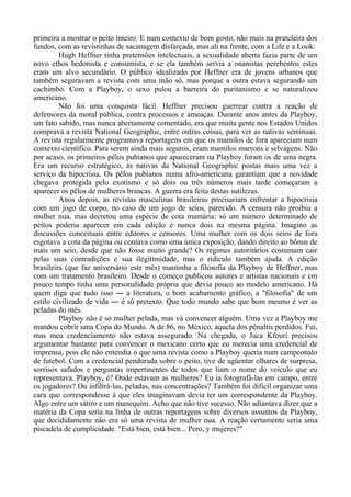 primeira a mostrar o peito inteiro. E num contexto de bom gosto, não mais na prateleira dos
fundos, com as revistinhas de sacanagem disfarçada, mas ali na frente, com a Life e a Look.
Hugh Heffner tinha pretensões intelectuais, a sexualidade aberta fazia parte de um
novo ethos hedonista e consumista, e se ela também servia a onanistas perebentos estes
eram um alvo secundário. O público idealizado por Heffner era de jovens urbanos que
também seguravam a revista com uma mão só, mas porque a outra estava segurando um
cachimbo. Com a Playboy, o sexo pulou a barreira do puritanismo e se naturalizou
americano.
Não foi uma conquista fácil. Heffner precisou guerrear contra a reação de
defensores da moral pública, contra processos e ameaças. Durante anos antes da Playboy,
um fato sabido, mas nunca abertamente comentado, era que muita gente nos Estados Unidos
comprava a revista National Geographic, entre outras coisas, para ver as nativas seminuas.
A revista regularmente programava reportagens em que os mamilos de fora apareciam num
contexto científico. Para serem ainda mais seguros, eram mamilos marrons e selvagens. Não
por acaso, os primeiros pêlos pubianos que apareceram na Playboy foram os de uma negra.
Era um recurso estratégico, as nativas da National Geographic postas mais uma vez a
serviço da hipocrisia. Os pêlos pubianos numa afro-americana garantiam que a novidade
chegava protegida pelo exotismo e só dois ou três números mais tarde começaram a
aparecer os pêlos de mulheres brancas. A guerra era feita destas sutilezas.
Anos depois, as revistas masculinas brasileiras precisariam enfrentar a hipocrisia
com um jogo de corpo, no caso de um jogo de seios, parecido. A censura não proibiu a
mulher nua, mas decretou uma espécie de cota mamária: só um número determinado de
peitos poderia aparecer em cada edição e nunca dois na mesma página. Imagino as
discussões conceituais entre editores e censores. Uma mulher com os dois seios de fora
esgotava a cota da página ou contava como uma única exposição, dando direito ao bônus de
mais um seio, desde que não fosse muito grande? Os regimes autoritários costumam cair
pelas suas contradições e sua ilegitimidade, mas o ridículo também ajuda. A edição
brasileira (que faz aniversário este mês) mantinha a filosofia da Playboy de Heffner, mas
com um tratamento brasileiro. Desde o começo publicou autores e artistas nacionais e em
pouco tempo tinha uma personalidade própria que devia pouco ao modelo americano. Há
quem diga que tudo isso ― a literatura, o bom acabamento gráfico, a "filosofia" de um
estilo civilizado de vida ― é só pretexto. Que todo mundo sabe que bom mesmo é ver as
peladas do mês.
Playboy não é só mulher pelada, mas vá convencer alguém. Uma vez a Playboy me
mandou cobrir uma Copa do Mundo. A de 86, no México, aquela dos pênaltis perdidos. Fui,
mas meu credenciamento não estava assegurado. Na chegada, o Juca Kfouri precisou
argumentar bastante para convencer o mexicano certo que eu merecia uma credencial de
imprensa, pois ele não entendia o que uma revista como a Playboy queria num campeonato
de futebol. Com a credencial pendurada sobre o peito, tive de agüentar olhares de surpresa,
sorrisos safados e perguntas impertinentes de todos que liam o nome do veículo que eu
representava. Playboy, é? Onde estavam as mulheres? Eu ia fotografá-las em campo, entre
os jogadores? Ou infiltrá-las, peladas, nas concentrações? Também foi difícil organizar uma
cara que correspondesse à que eles imaginavam devia ter um correspondente da Playboy.
Algo entre um sátiro e um manequim. Acho que não tive sucesso. Não adiantava dizer que a
matéria da Copa seria na linha de outras reportagens sobre diversos assuntos da Playboy,
que decididamente não era só uma revista de mulher nua. A reação certamente seria uma
piscadela de cumplicidade. "Está bien, está bien... Pero, y mujeres?"
 