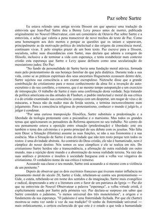 Paz sobre Sartre
Eu estava relendo uma antiga revista Dissent em que aparece uma tradução da
entrevista que Jean-Paul Sartre deu a Benny Levy pouco antes de morrer, publicada
originalmente no Nouvel Observateur, com um comentário de Octavio Paz sobre Sartre e a
entrevista, e achei que valeria a pena transcrever de novo trechos do texto de Paz. Como
uma homenagem aos dois mortos e porque as questões que os uniam e separavam,
principalmente as da motivação política do intelectual e das origens da consciência moral,
continuam vivas. E pelo simples prazer de um bom texto. Paz escreve para a Dissent,
socialista, sobre suas discordâncias com Sartre, mas declara que admira a coragem do
filósofo, inclusive a de terminar a vida com esperança, e tenta restabelecer num contexto
cristão esta esperança que Sartre e Levy quase definem como uma secularização do
messianismo judeu. Diz Paz:
"No fundo da personalidade de Sartre havia uma fundação moral atávica, formada
mais pelo protestantismo da sua herança familiar do que pela dialética. Durante toda a sua
vida, como se as práticas espirituais dos seus ancestrais Huguenotes ecoassem dentro dele,
Sartre sujeitou sua consciência a um exame escrupuloso. Nietzsche disse que a grande
contribuição do cristianismo para o nosso conhecimento da alma foi a invenção do auto-
escrutínio e do seu corolário, o remorso, que é ao mesmo tempo autopunição e um exercício
de introspecção. O trabalho de Sartre é mais uma confirmação desta verdade. Seja tratando
da política americana ou das atitudes de Flaubert, o padrão intelectual e moral da sua crítica
é a do cristão examinado sua consciência: começa com um despertar, um rasgar de véus e de
máscaras, a busca não da nudez mas da ferida secreta, e termina inexoravelmente num
julgamento. Para a consciência religiosa do protestantismo, conhecer o mundo é julgá-lo, e
julgar é condenar.
"Por uma curiosa transposição filosófica, Sartre substituiu a predestinação e a
liberdade da teologia protestante com a psicanálise e o marxismo. Mas todos os grandes
temas que apaixonaram os pensadores da Reforma aparecem no seu trabalho. No centro do
seu pensamento estava a oposição entre situação (predestinação) e liberdade: este era
também o tema dos calvinistas e o ponto principal do seu debate com os jesuítas. Não falta
nem Deus: a Situação (História) assume as suas funções, se não a sua fisionomia e a sua
essência. Mas a Situação de Sartre é uma divindade que não tem rosto porque tem todos os
rostos: é uma divindade abstrata. Ao contrário do Deus cristão, ele não é humanizado, nem é
cúmplice do nosso destino. Nós somos os seus cúmplices e ele se realiza em nós. Do
cristianismo Sartre herdou não a transcendência, a afirmação de outra realidade em outro
mundo, mas a rejeição deste mundo e a abominação da nossa realidade terrena. Na raiz das
suas análises e protestos e insultos à sociedade burguesa está a velha voz vingativa do
cristianismo. O verdadeiro nome da sua crítica é remorso.
Acusando sua classe e seu mundo, Sartre está acusando a si mesmo com a violência
de um penitente."
Depois de observar que os dois escritores franceses que tiveram maior influência no
pensamento moral do século 20, Sartre e Gide, rebelaram-se contra seu protestantismo ―
Gide, o esteta, rebelando-se em nome dos sentidos e da imaginação, Sartre mais evangélico
e radical, desprezando a arte e a literatura com o furor de um patriarca da Igreja ― Paz diz
que na entrevista do Nouvel Observateur a palavra "esperança", a velha virtude cristã, é
explicitamente usada por Sartre pela primeira vez. Paz declara-se surpreso em saber que
Sartre considera o judaísmo, "o menos universal dos três monoteísmos", a origem e o
fundamento da sua esperança. "O judaísmo é uma fraternidade fechada. Por que ele (Sartre)
mostrou-se outra vez surdo à voz da sua tradição? O sonho da fraternidade universal ―
mais enfaticamente, a certeza esclarecida de que este é o estado a que toda a humanidade
 
