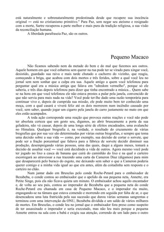 está naturalmente e sobrenaturalmente predestinada desde que recupere sua inocência
original ― está no cristianismo primitivo." Para Paz, sem negar seu ateísmo e resignado
com a morte, Sartre recuperou a parte melhor e mais pura da tradição religiosa, a sua visão
da reconciliação humana.
A liberdade parafraseia Paz, são os outros.
Pequeno Macaco
Não ficamos sabendo nem da metade do bem e do mal que fazemos aos outros.
Aquele homem em que você esbarrou sem querer na rua pode ter se virado para xingar você,
desistido, guardado sua raiva e mais tarde chutado o cachorro do vizinho, que reagiu,
começando a briga, que acabou com dois mortos e três feridos, sobre a qual você leu no
jornal sem nem sonhar que a culpa era sua. Aquele amigo a quem você telefonou para
perguntar qual era a música antiga que falava em "edredom vermelho", porque só ele
saberia, e três dias depois telefonou para dizer que tinha encontrado a música... Quem sabe
se na hora em que você telefonou ele não estava prestes a pular pela janela, convencido de
que não servia para mais nada na vida? Você pode ter-lhe dado uma razão temporária para
continuar vivo e, depois de cumprida sua missão, ele pode muito bem ter conhecido uma
moça, com a qual casará e viverá feliz até os dois morrerem num incêndio causado por
você, sem saber, quando jogar um cigarro pela janela do carro justamente no mato em que
eles estão acampados.
A toda ação corresponde uma reação que provoca outras reações e você não pode
ter absoluta certeza que um gesto seu, digamos, ao abrir bruscamente a porta da sua
geladeira, não vá causar, depois de uma longa série de efeitos encadeados, uma avalanche
no Himalaia. Qualquer biografia é, na verdade, o resultado do cruzamento de várias
biografias que por sua vez são determinadas por várias outras biografias, e sempre que toma
uma decisão sobre a sua vida ― como, por exemplo, sua decisão de cortar o sorvete, que
pode ser a fração porcentual que faltava para a fábrica de sorvete decidir diminuir sua
produção, desempregando várias pessoas, uma das quais, daqui a alguns meses, tomará a
decisão de assaltar você ― você está decidindo a vida de outros. Agora mesmo você pode
ter jogado no lixo a casca de banana que cairá do caminhão do lixo e na qual o carteiro
escorregará ao atravessar a rua trazendo uma carta da Cameron Diaz (digamos) para mim
que desaparecerá pelo buraco do esgoto, me deixando sem saber o que a Cameron poderia
querer comigo e a minha vida igual ao que era antes, além da coitadinha sem resposta e o
carteiro no chão.
Num jantar dado em Bruxelas pelo conde Roche-Petard para o embaixador de
Bezabeba, o conde contou ao embaixador que o apelido da sua pequena neta, Annette, era
Petite Singe, pois ela não ficava quieta um minuto. O embaixador achou aquilo encantador
e, de volta ao seu país, contou ao imperador de Bezabeba que a pequena neta do conde
Roche-Petard era chamada em casa de Pequeno Macaco, e o imperador riu muito,
engasgando-se na tâmara que estava comendo e morrendo em seguida por falta de ar, o que
desencadeou uma luta fratricida pela sua sucessão que durou várias semanas sangrentas e
terminou com uma intervenção da ONU, Bezabeba dividida e um saldo de vários milhares
de mortes. Em Bruxelas, o conde leu no jornal que o embaixador fora preso como suspeito
de ter assassinado o imperador e seria executado, mas não leu mais porque a pequena
Annette entrou na sala com a babá e exigiu sua atenção, correndo de um lado para o outro
 