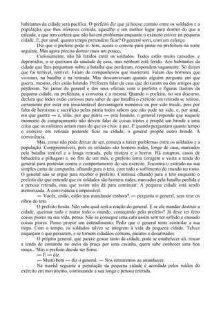 habitantes da cidade será pacífica. O prefeito diz que já houve contato entre os soldados e a
população, que lhes ofereceu comida, agasalho e um melhor lugar para dormir do que a
calçada, e que tem certeza que não haverá problemas enquanto o exército estiver na pequena
cidade. E, por sinal, quanto tempo pretendem ficar? O general sorri, com um esforço.
Diz que o prefeito pode ir. Sim, aceita o convite para jantar na prefeitura na noite
seguinte. Mas agora precisa dormir mais um pouco.
Curiosamente, não há feridos entre os soldados. Todos estão muito cansados, e
deprimidos, e se queixam da saudade de casa, mas nenhum está ferido. Aos habitantes da
cidade que lhes perguntam sobre a batalha que perderam, respondem vagamente. Só dizem
que foi terrível, terrível. Falam de companheiros que morreram. Falam dos horrores que
viveram, na batalha e na retirada. Mas desconversam quando alguém pergunta em que
guerra, mesmo, eles estão lutando. Preferem falar da casa que deixaram ou dos amigos que
perderam. No jantar do general e dos seus oficiais com o prefeito e figuras ilustres da
pequena cidade, na prefeitura, a conversa é a mesma. Quando o prefeito, no seu discurso,
declara que todos estão curiosos para saber de que batalha o exército em retirada se retirou,
certamente por estar em insustentável desvantagem numérica ou por sido traído, pois por
falta de heroísmo e sacrifício pelas pátria todos sabem que não pode ter sido, e, por sinal,
em que guerra ― e, aliás, por que pátria ― está lutando, o general responde que naquele
momento de congraçamento não devem falar de coisas tristes e propõe um brinde a uma
coisa que os militares amam mais do que os civis: à paz. E quando perguntam quanto tempo
o exército em retirada pretende ficar na cidade, o general propõe outro brinde. À
convivência.
Mas, como não pode deixar de ser, começa a haver problemas entre os soldados e a
população. Compreensíveis, pois os soldados são homens rudes, longe de casa, marcados
pela batalha terrível e a longa retirada, pela tristeza e o horror. Há estupros, casos de
bebedeira e pilhagem e, no fim de um mês, o prefeito toma coragem e visita a tenda do
general para protestar contra o comportamento do seu exército. Encontra-o estirado na sua
simples cama de campanha, olhando para o teto, com todo o sofrimento do mundo no rosto.
O general não se ergue para receber o prefeito. Continua olhando para o teto enquanto o
prefeito diz que entende que os soldados são homens rudes, marcados pela batalha perdida e
a penosa retirada, mas que assim não dá para continuar. A pequena cidade está sendo
aterrorizada. A convivência é impossível.
― Vocês, então, estão nos mandando embora? ― pergunta o general, sem tirar os
olhos do teto.
O prefeito hesita. Não sabe qual será a reação do general. E se ele mandar destruir a
cidade, queimar tudo e matar todo o mundo, começando pelo prefeito? Já deve ter feito
coisas piores na sua vida, pensa. Não se consegue uma cara assim sem ter sofrido e causado
coisas piores. Posso propor um entendimento. Pedir que o general tente controlar a sua
tropa. Com o tempo, os soldados talvez se integrem à vida da pequena cidade. Talvez
esqueçam o que passaram, e se tornem cidadãos comuns, pacatos e desarmados.
O próprio general, que parece gostar tanto da cidade, pode se estabelecer ali, trocar
a tenda de comando no meio da praça por uma casinha, quem sabe conhecer uma boa
moça... Mas o prefeito decide ser firme.
― É ― diz.
― Muito bem ― diz o general. ― Nos retiraremos ao amanhecer.
Na manhã seguinte a população da pequena cidade é acordada pelos ruídos do
exército em movimento, continuando a sua longa e penosa retirada.
 