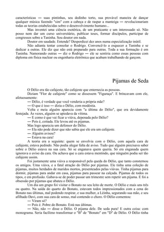 características ― suas pintinhas, seu dedinho torto, sua provável maneira de dançar
qualquer música fazendo "sim" com a cabeça e de raspar a manteiga ― revolucionariam
todas as teorias estabelecidas sobre o desenvolvimento humano...
Mas inventei uma ciência esotérica, de um praticante e um interessado só. Não
posso nem dar um curso universitário, publicar teses, formar discípulos, participar de
congressos sobre a Taninha. Sou doutor em nada.
Doutor em saudade. Entende? Desperdicei dez anos numa especialização inútil.
Não adianta tentar consolar o Rodrigo. Convencê-lo a esquecer a Taninha e se
dedicar a outras. Ele diz que não está preparado para outras. Toda a sua formação é em
Taninha. Namorando outras ― diz o Rodrigo ― ele se sentiria como essas pessoas com
diploma em física nuclear ou engenharia eletrônica que acabam trabalhando de garçom.
Pijamas de Seda
O Délio era tão cafajeste, tão cafajeste que enternecia as pessoas.
Diziam "Flor de cafajeste" como se dissessem "Figuraça". E brincavam com ele,
afetuosamente:
― Délio, é verdade que você venderia a própria mãe?
― O que é isso ― dizia o Délio, com modéstia.
Volta e meia alguém aparecia com "a última do Délio", que era devidamente
festejada. Às vezes, alguém se apiedava da vítima.
― E como é que vai ficar a viúva, depenada pelo Délio?
― Pois é, coitada. Ele levou até os pijamas.
Mas logo aparecia um defensor do Délio.
― Ela não pode dizer que não sabia que ele era um cafajeste.
― Alguém avisou?
― Estava na cara!
A teoria era a seguinte: quem se envolvia com o Délio, com aquela cara de
cafajeste, estava pedindo. Não podia alegar falta de aviso. Tudo que alguém precisava saber
sobre o Délio estava na sua cara. Só se enganava quem queria. Só era enganada quem
ignorava o aviso da cara. Ou achava que a cara estava mentindo, que ninguém podia ser tão
cafajeste assim.
Foi justamente uma viúva a responsável pela queda do Délio, que tanto consternou
os amigos. Uma viúva, e a fatal atração do Délio por pijamas. Ele tinha uma coleção de
pijamas, muitos herdados de maridos mortos, presenteados pelas viúvas. Tinha pijamas para
dormir, pijamas para andar em casa, pijamas para passear na calçada. Pijamas de todos os
tipos, e em profusão. Gabava-se de poder passar um trimestre sem repetir um pijama. E foi a
obsessão por pijamas que abateu o Délio.
Um dia um grupo foi visitar o Bonato no seu leito de morte. O Délio e mais uns três
ou quatro. Na saída do quarto do Bonato, estavam todos impressionados com a cena do
Bonato nas últimas, mal podendo respirar, e sua mulher, a Léinha, segurando sua mão, e seu
afilhado Davi, com sua cara de sonso, mal contendo o choro. O Délio comentou:
― Viram só?
― Pois é. Pobre do Bonato. Está nas últimas.
― Não, não ― disse o Délio. O pijama dele. De seda pura! E outra coisa: com
monograma. Seria facílimo transformar o "B" de "Bonato" em "D" de Délio. O Délio tinha
 