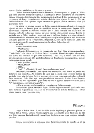 uma cerzideira especialista em alterar monogramas.
Durante semanas depois da morte do Bonato, fizeram apostas no grupo. A Léinha,
que afinal era uma mulher inteligente, e já conhecia o Délio, sucumbiria ao cafajeste? O
namoro começou, discretamente, três meses depois do enterro. E três meses depois, ao ser
perguntado, de longe, como ia o seu assédio à Léinha e aos pijamas de seda do falecido,
Délio limitou-se a dar tapinhas alegres embaixo do próprio queixo. Querendo dizer que
estavam no papo.
Na última vez em que o grupo viu Délio, antes da derrocada, ele estava levando os
pijamas de seda do Bonato para sua cerzideira alterar os monogramas. Depois, Délio
desapareceu. Segundo as primeiras versões, ele e Léinha estariam em lua-de-mel, em
Cancún, onde ele exibia seus pijamas para um público internacional. Quando Léinha foi
avistada sem o Délio, surgiram rumores de que o cafajeste já dera seu golpe, deixando
Léinha desesperada e sem um tostão, amaldiçoando-se por achar que seria uma exceção na
vida dele, que com ela ele se regeneraria. Regenerar-se, com aquela cara! Mas Léinha não
parecia desesperada. E, quando perguntaram a ela sobre o Délio, disse só:
― Sei lá.
E como tinha sido Cancún?
― Que Cancún?
Finalmente, Délio apareceu. No começo, não quis falar. Disse apenas uma palavra:
"Deslealdade." Não entrou em detalhes. Estava deprimido. Só com o tempo e a insistência
dos outros foi contando o que tinha acontecido. Desta vez, a vítima fora ele. Sim,
acreditassem se quisessem. Ele, que todos chamavam de cafajeste, tinha encontrado alguém
mais sem caráter do que ele.
E, ainda por cima, desleal.
― Quem, Délio?
― O Davi.
O Davi?! O afilhado do Bonato? Com aquela cara de sonso?
Exatamente, disse Délio. Com aquela cara dissimulada. Pelo menos ele, Délio, não
disfarçava sua cafajestice. Ao contrário do Davi, que escondia a sua sob uma márcara de
sacristão e um jeito de bobo. Davi, o que mais chorava no enterro do padrinho, embora já
fosse amante de Léinha. Davi, que chantageara Léinha, ameaçando deixá-la depois da morte
do Bonato. Fora para segurar Davi que Léinha lhe dera os pijamas de seda do Bonato, com o
"B" transformado, com tanta arte, em "D".
― Ela só queira a minha cerzideira! ― queixou-se Délio, arrasado.
Em condições iguais, Délio não fugiria de uma disputa com Davi por Léinha e seu
dote, inclusive os pijamas de seda. Mas era preciso haver um mínimo de lealdade. Tudo às
claras, na cara, e que vencesse o pior.
Pilhagem
"Pagar a dívida social" é uma daquelas frases de palanque que nunca passam da
retórica para a prática. Como a reforma agrária, que todo mundo apóia desde que ela não
seja feita, o resgate da dívida social é uma figura de discurso que perde muito na tradução
para fato.
Somos, teoricamente, a sociedade mais bem-intencionada do mundo. A tal de
 