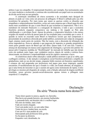 prática é que nos atrapalha. O empresariado brasileiro, por exemplo, fica teoricamente cada
vez mais moderno e esclarecido e continua não reconhecendo seu papel nem na acumulação
da dívida social nem na sua quitação.
A construção simultânea da oitava economia e da sociedade mais desigual do
planeta só pode ser vista como um processo de pilhagem. O Brasil é pilhado pela sua elite
econômica há gerações. Por mais justas que sejam as queixas contra os absurdos que
atrapalham o empreendimento brasileiro, existe um custo empresa que o Brasil paga há anos
muito mais escandaloso do que o custo Brasil de que reclamam os empresários. Não é só o
sumidouro do mercado financeiro e a sonegação de impostos, é tudo o que a economia
brasileira produziu enquanto conquistava seu ranking e foi negado ao País pela
subtributação e o privilégio fiscal. Apesar da gritaria, o empresário brasileiro é dos menos
exigidos do mundo na hora de passar parte do seu resultado para a sociedade que o cerca. E
quando se inclui no execrado custo Brasil os benefícios sociais que mal compensam a
precariedade da assistência oferecida pelo poder público, justamente por culpa da sonegação
legal, estamos muito perto do escárnio. Não faz muito, com a discussão da tributação das
terras improdutivas, ficou-se sabendo o que pagavam de impostos os grandes proprietários
rurais pelos grandes nacos de Brasil que são deles. Quase nada. E de cara feia. Usando a
ameaça do desemprego em massa como argumento de chantagem, o governo dos patrões fez
passar pelo Congresso medidas de "flexibilização" do mercado de trabalho que não deram
certo em nenhum outro lugar, cujo verdadeiro motivo, depois de varrida a retórica bem-
intencionada, era diminuir a responsabilidade social do capital e aumentar o lucro.
As estatísticas atuais sobre educação e saúde pública mostram o que já se sabia, que
a pilhagem continua. A dar atenção à emergência social brasileira preferiram a empáfia do
gradualismo, tudo no seu devido tempo, enquanto bebês morrem em berçários superlotados
e crianças são mal preparadas por professores mal pagos para maus empregos, quando
encontram. O neoliberalismo diz que o Estado é o vilão, um Estado abstrato, de ninguém, o
que é uma forma de inocentar os que o usaram até agora como instrumento de rapina. Como
privilegia os mesmos privilegiados de sempre, com a bênção adicional do dogma neoliberal
triunfante, nosso governo pseudo-social-democrata apenas tornou a pilhagem mais
respeitável. E simpática.
Declaração
Da série "Poesia numa hora destas?!"
Tentei dizer quanto te amava, aquela vez, baixinho.
Mas havia um grande berreiro, um enorme burburinho
e, pensando bem, um berçário não é o melhor lugar.
Nós dois de fraldas, lado a lado
Cada um recém-chegado.
Você sem poder ouvir, eu sem saber falar.
Tentei de novo, lembro bem, na escola.
Com um P.S. num pedido de cola
Interceptado pela professora feito gavião.
Eu fui parar na diretoria
Enquanto você, desalmada, ria
 