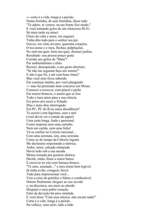 ― curta é a vida, longa é a paixão.
Numa festinha, ah suas festinhas, disse tudo:
"Te adoro, te venero, na tua frente fico mudo."
E você tomando goles de um silencioso Hi-Fi.
Só mais tarde eu atinei:
Cheio de cuba e amor, me enganei.
Tinha dito tudo para o senhor seu pai.
Gravei, em vinte árvores, quarenta corações.
O teu nome e o meu, flechas, palpitações.
No mal-me-quer, bem-me-quer, dizimei jardins.
Resultado: sou pessoa pouco grata
Corrido aos gritos de "Mata"!
Por ambientalistas e afins.
Recorri, desesperado, a um gesto obsoleto:
"Se não me seguram faço um soneto!"
E não é que fiz, e até com boas rimas?
Mas você nem ficou sabendo.
Ele continua inédito, por você plangendo
― mas fui premiado num concurso em Minas.
Comecei a escrever, com pincel e piche
Em muros brancos, o asseio que se lixe
Todo o meu amor para a sua ciência.
Fui preso aos socos e fichado.
Dias e mais dias interrogado.
Era PC, PC do B ou outra dissidência?
Te escrevi com lágrimas, suor e mel
(você devia ver o estado do papel)
Uma carta longa, linda e passional.
Como resposta nem uma cartinha
Nem um cartão, nem uma linha!
Vá se confiar no Correio nacional...
Com uma serenata, sim, uma serenata
Como as do tempo da Cabocla ingrata
Me declararia respeitando a métrica.
Ardor, tenor, calçada enluarada
Havia tudo sob a sua sacada
Menos tomada pra guitarra elétrica.
Decidi, então, botar a maior banca
E escrever no céu com fumaça branca:
"Te amo, assinado..." e meu nome bem legível.
Já tinha avião, coragem, brevê
Tudo para impressionar você...
Veio a crise do petróleo e faltou o combustível.
Ontem finalmente cheguei ao seu ouvido
e, na discoteca, em meio ao alarido
Despejei o meu pobre coração.
Falei da devoção há anos entalada
E você disse "Com essa música, não escuto nada!"
Curta é a vida, longa é a paixão.
Na velhice, num asilo, lado a lado
 