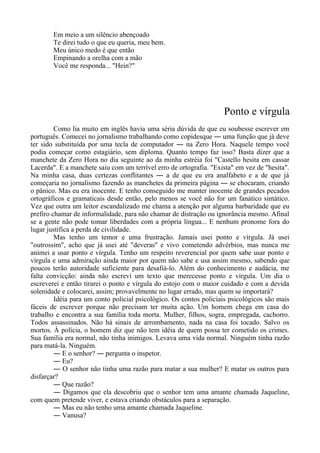 Em meio a um silêncio abençoado
Te direi tudo o que eu queria, meu bem.
Meu único medo é que então
Empinando a orelha com a mão
Você me responda... "Hein?"
Ponto e vírgula
Como lia muito em inglês havia uma séria dúvida de que eu soubesse escrever em
português. Comecei no jornalismo trabalhando como copidesque ― uma função que já deve
ter sido substituída por uma tecla de computador ― na Zero Hora. Naquele tempo você
podia começar como estagiário, sem diploma. Quanto tempo faz isso? Basta dizer que a
manchete da Zero Hora no dia seguinte ao da minha estréia foi "Castello hesita em cassar
Lacerda". E a manchete saiu com um terrível erro de ortografia. "Exista" em vez de "hesita".
Na minha casa, duas certezas conflitantes ― a de que eu era analfabeto e a de que já
começaria no jornalismo fazendo as manchetes da primeira página ― se chocaram, criando
o pânico. Mas eu era inocente. E tenho conseguido me manter inocente de grandes pecados
ortográficos e gramaticais desde então, pelo menos se você não for um fanático sintático.
Vez que outra um leitor escandalizado me chama a atenção por alguma barbaridade que eu
prefiro chamar de informalidade, para não chamar de distração ou ignorância mesmo. Afinal
se a gente não pode tomar liberdades com a própria língua... E nenhum pronome fora do
lugar justifica a perda de civilidade.
Mas tenho um temor e uma frustração. Jamais usei ponto e vírgula. Já usei
"outrossim", acho que já usei até "deveras" e vivo cometendo advérbios, mas nunca me
animei a usar ponto e vírgula. Tenho um respeito reverencial por quem sabe usar ponto e
vírgula e uma admiração ainda maior por quem não sabe e usa assim mesmo, sabendo que
poucos terão autoridade suficiente para desafiá-lo. Além do conhecimento e audácia, me
falta convicção: ainda não escrevi um texto que merecesse ponto e vírgula. Um dia o
escreverei e então tirarei o ponto e vírgula do estojo com o maior cuidado e com a devida
solenidade e colocarei, assim; provavelmente no lugar errado, mas quem se importará?
Idéia para um conto policial psicológico. Os contos policiais psicológicos são mais
fáceis de escrever porque não precisam ter muita ação. Um homem chega em casa do
trabalho e encontra a sua família toda morta. Mulher, filhos, sogra, empregada, cachorro.
Todos assassinados. Não há sinais de arrombamento, nada na casa foi tocado. Salvo os
mortos. À polícia, o homem diz que não tem idéia de quem possa ter cometido os crimes.
Sua família era normal, não tinha inimigos. Levava uma vida normal. Ninguém tinha razão
para matá-la. Ninguém.
― E o senhor? ― pergunta o inspetor.
― Eu?
― O senhor não tinha uma razão para matar a sua mulher? E matar os outros para
disfarçar?
― Que razão?
― Digamos que ela descobriu que o senhor tem uma amante chamada Jaqueline,
com quem pretende viver, e estava criando obstáculos para a separação.
― Mas eu não tenho uma amante chamada Jaqueline.
― Vanusa?
 