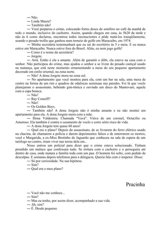 ― Não.
― Linda Maura?
― Também não!
― Você preparou o crime, colocando fortes doses de sonífero no café da manhã de
todo o mundo, inclusive do cachorro. Assim, quando chegou em casa, às 5h20 da tarde e
não às 6 como declarou, encontrou todos inconscientes e pôde matá-los tranqüilamente,
usando o pesado troféu que ganhou num torneio de golfe em Maracaibo, em 1974.
― Minha secretária testemunhará que eu saí do escritório às 5 e meia. E eu nunca
estive em Maracaibo. Nunca estive fora do Brasil. Aliás, eu nem jogo golfe!
― Como é o nome da secretária?
― Jorgete.
― Arrá. Então é ela a amante. Além de garantir o álibi, ela esteve na casa com o
senhor. Não participou do crime, mas ajudou o senhor a se livrar do pesado castiçal usado
na matança, que está neste momento ornamentando a mesa do seu pequeno apartamento
decorado em estilo oriental, na zona norte.
― Não! A dona Jorgete mora na zona sul.
― No apartamento que você montou para ela, com um bar na sala, uma mesa de
centro na forma de um rim e quadros de odaliscas seminuas nas paredes. Foi lá que vocês
planejaram o assassinato, bebendo gim-tônica e ouvindo um disco do Mantovani, aquele
com a capa branca.
― Não!
― Ray Conniff?
― Não!
― Os Golden Boys.
― Também não! A dona Jorgete não é minha amante e eu não montei um
apartamento para ela. A dona Jorgete mora com a mãe.
― Dona Valdemira. Chamada "Vavá". Viúva de um coronel, Octacílio ou
Amoroso. Ela também é contra o casamento de vocês e corre sério risco de vida.
― A dona Jorgete tem quase 60 anos!
― Qual era o plano? Depois do assassinato, de se livrarem do ferro elétrico usado
na chacina, de chamarem a polícia e darem depoimentos falsos e de enterrarem os mortos,
você e Margarida, a ex-Miss Brotinho de Jaguarão que conheceu na sala de espera de um
tarólogo no centro, iriam viver nas terras dela em...
Nisso entrou um policial para dizer que o crime estava solucionado. Tinham
prendido um maluco que confessara tudo. Se irritara com o cachorro e o perseguira até
dentro de casa, onde matara a família toda com um pau. O homem foi solto, com pedido de
desculpas. E semanas depois telefonou para a delegacia. Queria fala com o inspetor. Disse:
― Só por curiosidade. Na sua hipótese.
― Sim?
― Qual era o meu plano?
Pracinha
― Você não me conhece...
― Sim?
― Mas eu tenho, por assim dizer, acompanhado a sua vida.
― Ah, sim?
― É. Desde pequeno.
 