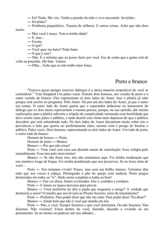― Eu? Nada. Me viro. Tenho a pensão da mãe e vivo encostado. Invalidez.
― Invalidez?
― Problema psiquiátrico. Trauma de infância. E outras coisas. Acho que não duro
muito.
― Mas você é moço. Tem a minha idade!
― É, mas...
― Escuta.
― O quê?
― Você quer me bater? Pode bater.
― O que é isso?
― Não. É o mínimo que eu posso fazer por você. Faz de conta que a gente está de
volta na pracinha. Me bate. Vamos.
― Olha... Acho que eu não tenho mais força.
Preto e branco
"Escrevo peças porque escrever diálogos é a única maneira respeitável de você se
contradizer." Tom Stoppard Um palco vazio. Entram dois homens, um vestido de preto e o
outro vestido de branco. Eles representam os dois lados do Autor. Isso a platéia já sabe
porque está escrito no programa. Pelo Autor. Ou por um dos lados do Autor, já que o outro
era contra. O outro lado do Autor queria que o espectador deduzisse no transcorrer do
diálogo que os dois atores representam a mesma pessoa, porque, na sua opinião, dar muitas
explicações para a platéia subverte a relação de cumplicidade misturada com hostilidade que
deve existir entre palco e público, e nada destrói este clima mais depressa do que o público
descobrir que está entendendo tudo. Os dois lados do Autor discutiram muito sobre isto e
prevaleceu o lado que queria ser perfeitamente claro, mesmo com o perigo de frustrar o
público. Palco vazio. Dois homens, representando os dois lados do Autor. Um todo de preto,
o outro todo de branco.
Homem de branco ― Preto.
Homem de preto ― Branco.
Branco ― Por que não cinza?
Preto ― Vem você com essa sua absurda mania de conciliação. Essa volúpia pelo
entendimento. Essa tara pelo meio-termo!
Branco ― Se não fosse isso, nós não estaríamos aqui. Foi minha moderação que
nos manteve longe de brigas. Foi minha ponderação que nos preservou. Se eu fosse atrás de
você...
Preto ― Nós teríamos vivido! Pouco, mas com um brilho intenso. Teríamos dito
tudo que nos viesse à cabeça. Distinguido o pão do queijo com audácia. Posto pingos
destemidos em todos os "is". Dado nome completo a todos os bois!
Branco ― Em vez disso, fomos civilizados. Isto é, contidos e cordatos.
Preto ― E temos os tiques nervosos para provar.
Branco ― Você preferiria ter dito a piada que magoaria o amigo? A verdade que
destruiria o amor? O insulto que nos levaria ao Pronto Socorro, setor de traumatismo?
Preto ― Preferiria. Para poder dizer que não me calei. Para poder dizer "Eu disse!"
Branco ― Ainda bem que não é você que manda em nós.
Preto ― Não, é você. Sempre fazemos o que você determina. Ou não fazemos. Não
dizemos. Não vivemos! Estou dentro de você, fazendo, dizendo e vivendo só em
pensamento. Se ao menos eu pudesse sair aos sábados...
 
