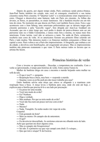 Depois da guerra, por algum tempo ainda, Paris continuou sendo preta-e-branca.
Jean-Paul Sartre também era corado, mas você só conseguia visualizá-lo e sua turma
cinzentos numa Paris cinzenta. O "Quartier Latin" e o existencialismo eram impensáveis a
cores. Cheguei a desenvolver uma fantasia: tudo em Paris era cinzento. As folhas das
árvores, as flores, os passarinhos, os sinais luminosos. Até a bandeira tricolor era em três
tons de cinza. No momento em que descia em Paris você também ficava cinza. Fora o que
acontecera com a Jean Seberg, uma americana policromática que se deixara tragar pelo
cinzento parisiense e pela "nouvelle vague", fora dirigida por Jean-Luc Goddard em
Acossado, que era o mais longe que você podia ir dentro do preto-e-branco sem ser um
parisiense nato ou o Eddie Constantine, e nunca mais fora a mesma, ou nunca mais fora
americana. Como turista, você não se arriscava a tanto. Na saída de Paris, certamente,
receberia suas cores de volta. Aí os americanos fizeram seu primeiro filme colorido em
Paris e tudo mudou. Não demorou muito e os franceses também começaram a filmar sua
capital a cores. Paris voltou a ser a Paris dos impressionistas. A fotografia, que roubara a cor
da cidade, a devolveu com bonificações, até exagerando um pouco. Mas os impressionistas
também não pintavam exatamente o que viam. E Paris merece todos os favores que os
artistas lhe fazem.
Primeiras histórias de verão
Com o inverno se aproximando... Desculpe, a temperatura me confundiu. Com o
verão se aproximando, é tempo para histórias de verão. Entre outras.Vamos lá.
Mulher de banhista chega em casa e encontra o marido beijando outra mulher no
sofá da sala.
― O que é isso?! ― pergunta.
― Respiração boca a boca, meu bem ― responde o marido.
― Quantas vezes eu já lhe pedi pra não trazer trabalho pra casa?
Outro banhista salvou uma moça que estava se afogando e a reanimou com
respiração boca a boca. A moça levou o banhista para casa, onde ele está até hoje, e
explicou para a família que precisa tê-lo a seu lado por precaução:
― Eu posso ter uma recaída.
― Você tem medo de avião?
― Eu? Nenhum.
― Diga a verdade.
― Mas nenhum. Por que eu teria medo de avião?
― Você não fica nem um pouco nervoso com avião?
― Nada.
― Mesmo?
― Nada. Tranqüilo. Eu tenho medo é de viajar de avião.
Coquetel.
― Está gostando da festa?
― Mais ou menos. Os canapés são de anteontem.
― O quê?
― Eu deveria ter desconfiado. As azeitonas estavam me olhando meio de lado.
Acho que queriam me dizer alguma coisa.
― Mas os canapés são fresquíssimos!
― Sei não. É a primeira vez que vejo canapé com chulé. E o uísque...
― Que que tem o uísque? É da Escócia.
 