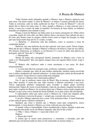 A Russa do Maneco
Todos ficaram muito intrigados quando o Maneco, logo o Maneco, apareceu com
uma russa. Em pouco tempo "a russa do Maneco" se tornou o assunto principal da turma.
Todas as conversas, cedo ou tarde, acabavam na frase "E a russa do Maneco?" e daí em
diante não se falava em outra coisa. E, claro, quando o Maneco e a russa estavam com a
turma, a russa era o centro de todas as atenções. Os homens de boca aberta, as mulheres
tentando ser simpáticas mas odiando a russa.
Porque a russa do Maneco era linda como só as russas conseguem ser. Olhos claros
e puxados, maçãs do rosto altas, um lábio inferior cheio e um pouco mais saliente do que o
de cima, pele branca como as estepes, cabelos loiros como os trigais da Georgia, ou onde
quer que nasça muito trigo por lá. E o corpo, o corpo...
― Bailarina ― sentenciou uma das mulheres, como se acusasse a russa de
competição desleal.
Bailarina, sim, mas bailarina de um tipo especial: com anca e peito. Pernas longas.
Mais alta do que o Maneco. Quando o Maneco a abraçava ela beijava o topo da sua cabeça.
(Os homens suspiravam, as mulheres se revoltavam.) E a russa só sabia uma palavra em
português, além de "bom dia" e "obrigado":
― Manequinho.
Muitos da turma não conseguiam dormir, pensando no Maneco com a loira na
cama, e no "Manequinho" dito com aquele sotaque russo, por aqueles lábios russos. Logo o
Maneco!
O Maneco não explicava onde e como encontrara a sua russa. Só dizia,
misteriosamente:
― A coisa mais fácil de conseguir, hoje, na Rússia, é plutônio e mulher.
Dando a entender que, além de uma mulher espetacular, também estaria envolvido
com o tráfico clandestino de material radioativo. As duas principais sobras da derrocada do
império soviético. O que deixava a turma ainda mais intrigada.
― Vem cá: o Maneco não é funcionário público?
Era. E, que se soubesse, nunca saíra do Brasil. Mas as pessoas, afinal, podem ter
suas vidas secretas. E numa das suas vidas secretas, o Maneco encontrara a sua russa.
Talvez negociando plutônio enriquecido para revender a algum grupo terrorista
internacional. Depois de verem a russa beijando o topo da sua cabeça, ninguém duvidava de
mais nada a respeito do Maneco. Se ouvissem dizer que o Maneco estava sendo caçado pela
Interpol, ou que seria o novo marido da Nicole Kidman, ou as duas coisas, não duvidariam.
E especulações sobre que outras coisas o Maneco era e fazia que ninguém sabia
passaram a dominar a conversa do grupo ― sempre que o assunto não era a russa.
E um dia o Maneco apareceu sem a russa. Arrá, pensaram todos. A russa finalmente
se deu conta de quem o Maneco realmente é.
Qualquer que fosse a mentira que o Maneco usara para conquistá-la, estava
desmascarada. A russa deixara o Maneco, as coisas voltavam aos seus lugares.
O mundo voltava à normalidade. Estava restabelecida a lógica, segundo a qual uma
russa daquelas não podia ser de um Maneco daqueles. Que fim levara a russa?
― Olha ― disse o Maneco ― russa não é fácil, viu?
Repetiu:
― Russa não é fácil!
E contou que as russas eram possessivas, e ciumentas, e atrasadas, pois não
admitiam que um homem podia ter duas ou três namoradas ao mesmo tempo e...
 