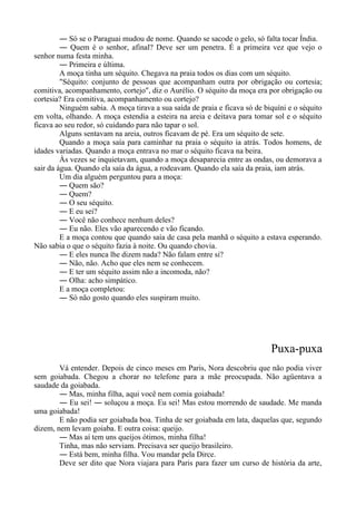 ― Só se o Paraguai mudou de nome. Quando se sacode o gelo, só falta tocar Índia.
― Quem é o senhor, afinal? Deve ser um penetra. É a primeira vez que vejo o
senhor numa festa minha.
― Primeira e última.
A moça tinha um séquito. Chegava na praia todos os dias com um séquito.
"Séquito: conjunto de pessoas que acompanham outra por obrigação ou cortesia;
comitiva, acompanhamento, cortejo", diz o Aurélio. O séquito da moça era por obrigação ou
cortesia? Era comitiva, acompanhamento ou cortejo?
Ninguém sabia. A moça tirava a sua saída de praia e ficava só de biquíni e o séquito
em volta, olhando. A moça estendia a esteira na areia e deitava para tomar sol e o séquito
ficava ao seu redor, só cuidando para não tapar o sol.
Alguns sentavam na areia, outros ficavam de pé. Era um séquito de sete.
Quando a moça saía para caminhar na praia o séquito ia atrás. Todos homens, de
idades variadas. Quando a moça entrava no mar o séquito ficava na beira.
Às vezes se inquietavam, quando a moça desaparecia entre as ondas, ou demorava a
sair da água. Quando ela saía da água, a rodeavam. Quando ela saía da praia, iam atrás.
Um dia alguém perguntou para a moça:
― Quem são?
― Quem?
― O seu séquito.
― E eu sei?
― Você não conhece nenhum deles?
― Eu não. Eles vão aparecendo e vão ficando.
E a moça contou que quando saía de casa pela manhã o séquito a estava esperando.
Não sabia o que o séquito fazia à noite. Ou quando chovia.
― E eles nunca lhe dizem nada? Não falam entre si?
― Não, não. Acho que eles nem se conhecem.
― E ter um séquito assim não a incomoda, não?
― Olha: acho simpático.
E a moça completou:
― Só não gosto quando eles suspiram muito.
Puxa-puxa
Vá entender. Depois de cinco meses em Paris, Nora descobriu que não podia viver
sem goiabada. Chegou a chorar no telefone para a mãe preocupada. Não agüentava a
saudade da goiabada.
― Mas, minha filha, aqui você nem comia goiabada!
― Eu sei! ― soluçou a moça. Eu sei! Mas estou morrendo de saudade. Me manda
uma goiabada!
E não podia ser goiabada boa. Tinha de ser goiabada em lata, daquelas que, segundo
dizem, nem levam goiaba. E outra coisa: queijo.
― Mas aí tem uns queijos ótimos, minha filha!
Tinha, mas não serviam. Precisava ser queijo brasileiro.
― Está bem, minha filha. Vou mandar pela Dirce.
Deve ser dito que Nora viajara para Paris para fazer um curso de história da arte,
 