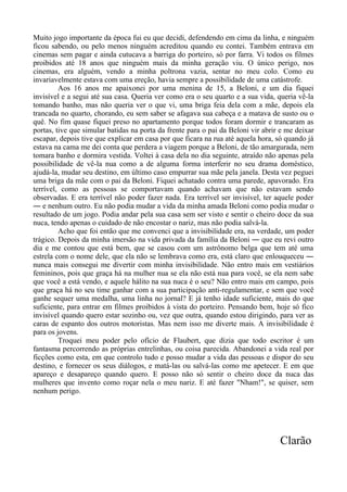 Muito jogo importante da época fui eu que decidi, defendendo em cima da linha, e ninguém
ficou sabendo, ou pelo menos ninguém acreditou quando eu contei. Também entrava em
cinemas sem pagar e ainda cutucava a barriga do porteiro, só por farra. Vi todos os filmes
proibidos até 18 anos que ninguém mais da minha geração viu. O único perigo, nos
cinemas, era alguém, vendo a minha poltrona vazia, sentar no meu colo. Como eu
invariavelmente estava com uma ereção, havia sempre a possibilidade de uma catástrofe.
Aos 16 anos me apaixonei por uma menina de 15, a Beloni, e um dia fiquei
invisível e a segui até sua casa. Queria ver como era o seu quarto e a sua vida, queria vê-la
tomando banho, mas não queria ver o que vi, uma briga feia dela com a mãe, depois ela
trancada no quarto, chorando, eu sem saber se afagava sua cabeça e a matava de susto ou o
quê. No fim quase fiquei preso no apartamento porque todos foram dormir e trancaram as
portas, tive que simular batidas na porta da frente para o pai da Beloni vir abrir e me deixar
escapar, depois tive que explicar em casa por que ficara na rua até aquela hora, só quando já
estava na cama me dei conta que perdera a viagem porque a Beloni, de tão amargurada, nem
tomara banho e dormira vestida. Voltei à casa dela no dia seguinte, atraído não apenas pela
possibilidade de vê-la nua como a de alguma forma interferir no seu drama doméstico,
ajudá-la, mudar seu destino, em último caso empurrar sua mãe pela janela. Desta vez peguei
uma briga da mãe com o pai da Beloni. Fiquei achatado contra uma parede, apavorado. Era
terrível, como as pessoas se comportavam quando achavam que não estavam sendo
observadas. E era terrível não poder fazer nada. Era terrível ser invisível, ter aquele poder
― e nenhum outro. Eu não podia mudar a vida da minha amada Beloni como podia mudar o
resultado de um jogo. Podia andar pela sua casa sem ser visto e sentir o cheiro doce da sua
nuca, tendo apenas o cuidado de não encostar o nariz, mas não podia salvá-la.
Acho que foi então que me convenci que a invisibilidade era, na verdade, um poder
trágico. Depois da minha imersão na vida privada da família da Beloni ― que eu revi outro
dia e me contou que está bem, que se casou com um astrônomo belga que tem até uma
estrela com o nome dele, que ela não se lembrava como era, está claro que enlouqueceu ―
nunca mais consegui me divertir com minha invisibilidade. Não entro mais em vestiários
femininos, pois que graça há na mulher nua se ela não está nua para você, se ela nem sabe
que você a está vendo, e aquele hálito na sua nuca é o seu? Não entro mais em campo, pois
que graça há no seu time ganhar com a sua participação anti-regulamentar, e sem que você
ganhe sequer uma medalha, uma linha no jornal? E já tenho idade suficiente, mais do que
suficiente, para entrar em filmes proibidos à vista do porteiro. Pensando bem, hoje só fico
invisível quando quero estar sozinho ou, vez que outra, quando estou dirigindo, para ver as
caras de espanto dos outros motoristas. Mas nem isso me diverte mais. A invisibilidade é
para os jovens.
Troquei meu poder pelo ofício de Flaubert, que dizia que todo escritor é um
fantasma percorrendo as próprias entrelinhas, ou coisa parecida. Abandonei a vida real por
ficções como esta, em que controlo tudo e posso mudar a vida das pessoas e dispor do seu
destino, e fornecer os seus diálogos, e matá-las ou salvá-las como me apetecer. E em que
apareço e desapareço quando quero. E posso não só sentir o cheiro doce da nuca das
mulheres que invento como roçar nela o meu nariz. E até fazer "Nham!", se quiser, sem
nenhum perigo.
Clarão
 