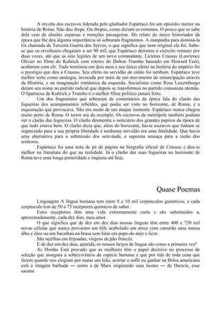 A revolta dos escravos liderada pelo gladiador Espártaco foi um episódio menor na
história de Roma. Não deu ibope. Ou ibopus, como diziam os romanos. O pouco que se sabe
dela vem de alusões esparsas e menções passageiras. Do relato do único historiador da
época que lhe deu alguma importância só sobraram fragmentos. A campanha para dominá-la
foi chamada de Terceira Guerra dos Servos, o que significa que nem original ela foi. Sabe-
se que os revoltosos chegaram a ser 90 mil, que Espártaco derrotou o exército romano por
duas vezes, até que as oito legiões de um novo comandante, Licinius Crassus (Lawrence
Olivier no filme do Kubrick com roteiro do Dalton Trumbo baseado em Howard Fast),
acabaram com ele. Tudo terminou em dois anos e seu único efeito na história do império foi
o prestígio que deu a Crassus. Seu efeito na servidão de então foi nenhum. Espártaco teve
melhor sorte como analogia, invocada por mais de um movimento de emancipação através
da História, e na imaginação romântica da esquerda. Socialistas como Rosa Luxemburgo
deram seu nome ao partido radical que depois se transformou no partido comunista alemão.
O Spartacus de Kubrick e Trumbo é o melhor filme político jamais feito.
Um dos fragmentos que sobraram de comentários da época fala do clarão das
fogueiras dos acampamentos rebeldes, que podia ser visto no horizonte, de Roma, e a
inquietação que provocava. Não era medo de um ataque iminente. Espártaco nunca chegou
muito perto de Roma. O terror era do exemplo. Os escravos da metrópole também podiam
ver o clarão das fogueiras. O clarão desmentia o noticiário dos grandes papiros da época de
que tudo estava bem. O clarão dizia que, além do horizonte, havia escravos que tinham se
organizado para a sua própria liberdade e nenhuma servidão era uma fatalidade. Que havia
uma alternativa para a submissão dos sem-nada, a suprema ameaça para a razão dos
senhores.
Espártaco foi uma nota de pé de página na biografia oficial de Crassus e deu-se
melhor na literatura do que na realidade. Já o clarão das suas fogueiras no horizonte de
Roma teve uma longa posteridade e inquieta até hoje.
Quase Poemas
Linguagem A língua humana tem entre 8 e 10 mil corpúsculos gustativos, e cada
corpúsculo tem de 50 a 75 receptores químicos de sabor.
Estes receptores têm uma vida extremamente curta e são substituídos a,
aproximadamente, cada dez dias, meu amor.
O que significa que de dez em dez dias nossas línguas têm entre 400 e 750 mil
novas células que nunca provaram um bife acebolado um arroz com camarão uma massa
álho e óleo ou um bacalhau na brasa sem falar em papo-de-anjo e licor.
São neófitas em feijoadas, virgens de pão francês.
E de dez em dez dias, querida, os nossos beijos de língua são como a primeira vez!
As Hordas Está provado que as mulheres têm o papel decisivo no processo de
seleção que assegura a sobrevivência da espécie humana e que por trás de toda cena que
fazem quando nos elogiam por matar um leão, acertar o suflê ou ganhar na Bolsa americana
está a imagem barbuda ― como a de Marx inspirando suas hostes ― de Darwin, esse
sacana.
 