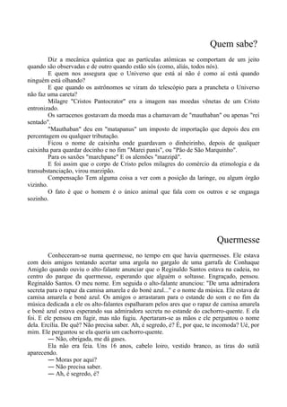 Quem sabe?
Diz a mecânica quântica que as partículas atômicas se comportam de um jeito
quando são observadas e de outro quando estão sós (como, aliás, todos nós).
E quem nos assegura que o Universo que está aí não é como aí está quando
ninguém está olhando?
E que quando os astrônomos se viram do telescópio para a prancheta o Universo
não faz uma careta?
Milagre "Cristos Pantocrator" era a imagem nas moedas vênetas de um Cristo
entronizado.
Os sarracenos gostavam da moeda mas a chamavam de "mauthaban" ou apenas "rei
sentado".
"Mauthaban" deu em "matapanus" um imposto de importação que depois deu em
percentagem ou qualquer tributação.
Ficou o nome de caixinha onde guardavam o dinheirinho, depois de qualquer
caixinha para quardar docinho e no fim "Marei panis", ou "Pão de São Marquinho".
Para os saxões "marchpane" E os alemões "marzipã".
E foi assim que o corpo de Cristo pelos milagres do comércio da etimologia e da
transubstanciação, virou marzipão.
Compensação Tem alguma coisa a ver com a posição da laringe, ou algum órgão
vizinho.
O fato é que o homem é o único animal que fala com os outros e se engasga
sozinho.
Quermesse
Conheceram-se numa quermesse, no tempo em que havia quermesses. Ele estava
com dois amigos tentando acertar uma argola no gargalo de uma garrafa de Conhaque
Amigão quando ouviu o alto-falante anunciar que o Reginaldo Santos estava na cadeia, no
centro do parque da quermesse, esperando que alguém o soltasse. Engraçado, pensou.
Reginaldo Santos. O meu nome. Em seguida o alto-falante anunciou: "De uma admiradora
secreta para o rapaz da camisa amarela e do boné azul..." e o nome da música. Ele estava de
camisa amarela e boné azul. Os amigos o arrastaram para o estande do som e no fim da
música dedicada a ele os alto-falantes espalharam pelos ares que o rapaz de camisa amarela
e boné azul estava esperando sua admiradora secreta no estande do cachorro-quente. E ela
foi. E ele pensou em fugir, mas não fugiu. Apertaram-se as mãos e ele perguntou o nome
dela. Ercília. De quê? Não precisa saber. Ah, é segredo, é? É, por que, te incomoda? Ué, por
mim. Ele perguntou se ela queria um cachorro-quente.
― Não, obrigada, me dá gases.
Ela não era feia. Uns 16 anos, cabelo loiro, vestido branco, as tiras do sutiã
aparecendo.
― Moras por aqui?
― Não precisa saber.
― Ah, é segredo, é?
 