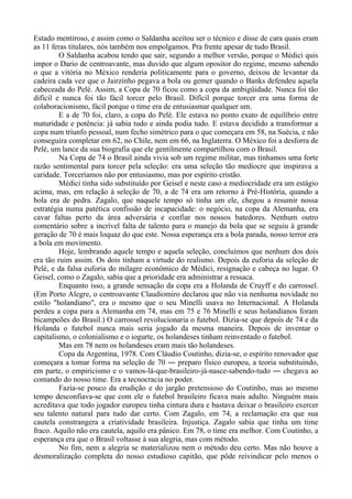 Estado mentiroso, e assim como o Saldanha aceitou ser o técnico e disse de cara quais eram
as 11 feras titulares, nós também nos empolgamos. Pra frente apesar de tudo Brasil.
O Saldanha acabou tendo que sair, segundo a melhor versão, porque o Médici quis
impor o Dario de centroavante, mas duvido que algum opositor do regime, mesmo sabendo
o que a vitória no México renderia politicamente para o governo, deixou de levantar da
cadeira cada vez que o Jairzinho pegava a bola ou gemer quando o Banks defendeu aquela
cabeceada do Pelé. Assim, a Copa de 70 ficou como a copa da ambigüidade. Nunca foi tão
difícil e nunca foi tão fácil torcer pelo Brasil. Difícil porque torcer era uma forma de
colaboracionismo, fácil porque o time era de entusiasmar qualquer um.
E a de 70 foi, claro, a copa do Pelé. Ele estava no ponto exato de equilíbrio entre
maturidade e potência: já sabia tudo e ainda podia tudo. E estava decidido a transformar a
copa num triunfo pessoal, num fecho simétrico para o que começara em 58, na Suécia, e não
conseguira completar em 62, no Chile, nem em 66, na Inglaterra. O México foi a desforra de
Pelé, um lance da sua biografia que ele gentilmente compartilhou com o Brasil.
Na Copa de 74 o Brasil ainda vivia sob um regime militar, mas tínhamos uma forte
razão sentimental para torcer pela seleção: era uma seleção tão medíocre que inspirava a
caridade. Torceríamos não por entusiasmo, mas por espírito cristão.
Médici tinha sido substituído por Geisel e neste caso a mediocridade era um estágio
acima, mas, em relação à seleção de 70, a de 74 era um retorno à Pré-História, quando a
bola era de pedra. Zagalo, que naquele tempo só tinha um ele, chegou a resumir nossa
estratégia numa patética confissão de incapacidade: o negócio, na copa da Alemanha, era
cavar faltas perto da área adversária e confiar nos nossos batedores. Nenhum outro
comentário sobre a incrível falta de talento para o manejo da bola que se seguiu à grande
geração de 70 é mais loquaz do que este. Nossa esperança era a bola parada, nosso terror era
a bola em movimento.
Hoje, lembrando aquele tempo e aquela seleção, concluímos que nenhum dos dois
era tão ruim assim. Os dois tinham a virtude do realismo. Depois da euforia da seleção de
Pelé, e da falsa euforia do milagre econômico de Médici, resignação e cabeça no lugar. O
Geisel, como o Zagalo, sabia que a prioridade era administrar a ressaca.
Enquanto isso, a grande sensação da copa era a Holanda de Cruyff e do carrossel.
(Em Porto Alegre, o centroavante Claudiomiro declarou que não via nenhuma novidade no
estilo "holandiano", era o mesmo que o seu Minelli usava no Internacional. A Holanda
perdeu a copa para a Alemanha em 74, mas em 75 e 76 Minelli e seus holandianos foram
bicampeões do Brasil.) O carrossel revolucionaria o futebol. Dizia-se que depois de 74 e da
Holanda o futebol nunca mais seria jogado da mesma maneira. Depois de inventar o
capitalismo, o colonialismo e o iogurte, os holandeses tinham reinventado o futebol.
Mas em 78 nem os holandeses eram mais tão holandeses.
Copa da Argentina, 1978. Com Cláudio Coutinho, dizia-se, o espírito renovador que
começara a tomar forma na seleção de 70 ― preparo físico europeu, a teoria substituindo,
em parte, o empiricismo e o vamos-lá-que-brasileiro-já-nasce-sabendo-tudo ― chegava ao
comando do nosso time. Era a tecnocracia no poder.
Fazia-se pouco da erudição e do jargão pretensioso do Coutinho, mas ao mesmo
tempo desconfiava-se que com ele o futebol brasileiro ficava mais adulto. Ninguém mais
acreditava que todo jogador europeu tinha cintura dura e bastava deixar o brasileiro exercer
seu talento natural para tudo dar certo. Com Zagalo, em 74, a reclamação era que sua
cautela constrangera a criatividade brasileira. Injustiça. Zagalo sabia que tinha um time
fraco. Aquilo não era cautela, aquilo era pânico. Em 78, o time era melhor. Com Coutinho, a
esperança era que o Brasil voltasse à sua alegria, mas com método.
No fim, nem a alegria se materializou nem o método deu certo. Mas não houve a
desmoralização completa do nosso estudioso capitão, que pôde reivindicar pelo menos o
 