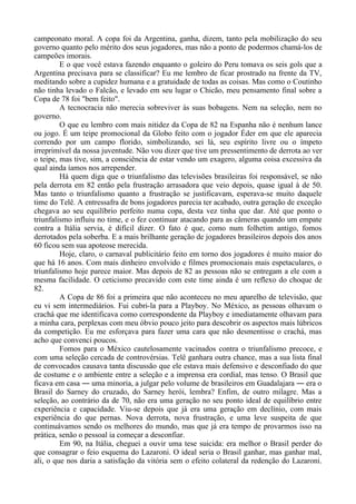 campeonato moral. A copa foi da Argentina, ganha, dizem, tanto pela mobilização do seu
governo quanto pelo mérito dos seus jogadores, mas não a ponto de podermos chamá-los de
campeões imorais.
E o que você estava fazendo enquanto o goleiro do Peru tomava os seis gols que a
Argentina precisava para se classificar? Eu me lembro de ficar prostrado na frente da TV,
meditando sobre a cupidez humana e a gratuidade de todas as coisas. Mas como o Coutinho
não tinha levado o Falcão, e levado em seu lugar o Chicão, meu pensamento final sobre a
Copa de 78 foi "bem feito".
A tecnocracia não merecia sobreviver às suas bobagens. Nem na seleção, nem no
governo.
O que eu lembro com mais nitidez da Copa de 82 na Espanha não é nenhum lance
ou jogo. É um teipe promocional da Globo feito com o jogador Éder em que ele aparecia
correndo por um campo florido, simbolizando, sei lá, seu espírito livre ou o ímpeto
irreprimível da nossa juventude. Não vou dizer que tive um pressentimento de derrota ao ver
o teipe, mas tive, sim, a consciência de estar vendo um exagero, alguma coisa excessiva da
qual ainda íamos nos arrepender.
Há quem diga que o triunfalismo das televisões brasileiras foi responsável, se não
pela derrota em 82 então pela frustração arrasadora que veio depois, quase igual à de 50.
Mas tanto o triunfalismo quanto a frustração se justificavam, esperava-se muito daquele
time do Telê. A entressafra de bons jogadores parecia ter acabado, outra geração de exceção
chegava ao seu equilíbrio perfeito numa copa, desta vez tinha que dar. Até que ponto o
triunfalismo influiu no time, e o fez continuar atacando para as câmeras quando um empate
contra a Itália servia, é difícil dizer. O fato é que, como num folhetim antigo, fomos
derrotados pela soberba. E a mais brilhante geração de jogadores brasileiros depois dos anos
60 ficou sem sua apoteose merecida.
Hoje, claro, o carnaval publicitário feito em torno dos jogadores é muito maior do
que há 16 anos. Com mais dinheiro envolvido e filmes promocionais mais espetaculares, o
triunfalismo hoje parece maior. Mas depois de 82 as pessoas não se entregam a ele com a
mesma facilidade. O ceticismo precavido com este time ainda é um reflexo do choque de
82.
A Copa de 86 foi a primeira que não aconteceu no meu aparelho de televisão, que
eu vi sem intermediários. Fui cubri-la para a Playboy. No México, as pessoas olhavam o
crachá que me identificava como correspondente da Playboy e imediatamente olhavam para
a minha cara, perplexas com meu óbvio pouco jeito para descobrir os aspectos mais lúbricos
da competição. Eu me esforçava para fazer uma cara que não desmentisse o crachá, mas
acho que convenci poucos.
Fomos para o México cautelosamente vacinados contra o triunfalismo precoce, e
com uma seleção cercada de controvérsias. Telê ganhara outra chance, mas a sua lista final
de convocados causava tanta discussão que ele estava mais defensivo e desconfiado do que
de costume e o ambiente entre a seleção e a imprensa era cordial, mas tenso. O Brasil que
ficava em casa ― uma minoria, a julgar pelo volume de brasileiros em Guadalajara ― era o
Brasil do Sarney do cruzado, do Sarney herói, lembra? Enfim, de outro milagre. Mas a
seleção, ao contrário da de 70, não era uma geração no seu ponto ideal de equilíbrio entre
experiência e capacidade. Viu-se depois que já era uma geração em declínio, com mais
experiência do que pernas. Nova derrota, nova frustração, e uma leve suspeita de que
continuávamos sendo os melhores do mundo, mas que já era tempo de provarmos isso na
prática, senão o pessoal ia começar a desconfiar.
Em 90, na Itália, cheguei a ouvir uma tese suicida: era melhor o Brasil perder do
que consagrar o feio esquema do Lazaroni. O ideal seria o Brasil ganhar, mas ganhar mal,
ali, o que nos daria a satisfação da vitória sem o efeito colateral da redenção do Lazaroni.
 