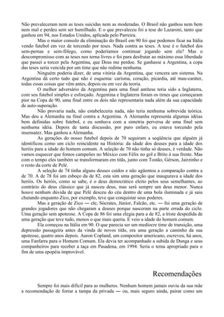 Não prevaleceram nem as teses suicidas nem as moderadas. O Brasil não ganhou nem bem
nem mal e perdeu sem ser humilhado. E o que prevaleceu foi a tese do Lazaroni, tanto que
ganhou em 94, nos Estados Unidos, aplicada pelo Parreira.
Mas o maior consolo da eliminação do Brasil em 90 foi que podemos ficar na Itália
vendo futebol em vez de torcendo por teses. Nada contra as teses. A tese é o futebol dos
sem-pernas e sem-fôlego, como poderíamos continuar jogando sem ela? Mas o
descompromisso com as teses nos torna livres e foi para desfrutar ao máximo essa liberdade
que passei a torcer pela Argentina, que Deus me perdoe. Se ganhasse a Argentina, a copa
das teses seria vencida por um time que não redime nenhuma.
Ninguém poderia dizer, de uma vitória da Argentina, que vencera um sistema. Na
Argentina dá certo tudo que não é esquema: carisma, coração, picardia, até mau-caráter,
todas essas coisas que vêm antes, depois ou em vez da teoria.
O melhor adversário da Argentina para uma final antítese teria sido a Inglaterra,
com seu futebol simples e esforçado. Argentina e Inglaterra foram os times que começaram
pior na Copa de 90, uma final entre os dois não representaria nada além da sua capacidade
de auto-superação.
Não provaria nada, não estabeleceria nada, não teria nenhuma sobrevida teórica.
Mas deu a Alemanha na final contra a Argentina. A Alemanha representa algumas idéias
bem definidas sobre futebol, e eu sonhava com a simetria perversa de uma final sem
nenhuma idéia. Depois de tanta discussão, por puro enfaro, eu estava torcendo pela
insensatez. Mas ganhou a Alemanha.
As gerações do nosso futebol depois de 70 seguiram a seqüência que alguém já
identificou como um ciclo reincidente na História: da idade dos deuses para a idade dos
heróis para a idade do homem comum. A seleção de 70 não tinha só deuses, é verdade. Não
vamos esquecer que fomos campeões no México com Félix no gol e Brito à sua frente. Mas
com o tempo eles também se transformaram em titãs, junto com Tostão, Gérson, Jairzinho e
o resto da corte de Pelé.
A seleção de 74 tinha alguns deuses caídos e não agüentou a comparação contra a
de 70. A de 78 foi um esboço da de 82, esta sim uma geração que inaugurava a idade dos
heróis. Os heróis, como se sabe, é o deus democrático eleito pelos seus semelhantes, ao
contrário do deus clássico que já nasceu deus, mas será sempre um deus menor. Nunca
houve nenhum dúvida de que Pelé desceu do céu dentro de uma bola iluminada e já saiu
chutando enquanto Zico, por exemplo, teve que conquistar seus poderes.
Mas a geração de Zico ― ele, Sócrates, Júnior, Falcão, etc. ― foi uma geração de
grandes jogadores que não chegaram a deuses porque nasceram na parte errada do ciclo.
Uma geração sem apoteose. A Copa de 86 foi uma elegia para a de 82, a triste despedida de
uma geração que teve tudo, menos o que mais queria. E veio a idade do homem comum.
Ela começou na Itália em 90. O que parecia ser um medíocre time de transição, uma
depressão passageira antes da vinda de novos titãs, era uma geração a caminho da sua
apoteose, quatro anos depois. Aaron Copland, um compositor americano, escreveu, há anos,
uma Fanfarra para o Homem Comum. Ela devia ter acompanhado a subida de Dunga e seus
companheiros para receber a taça em Pasadena, em 1994. Seria o tema apropriado para o
fim de uma epopéia improvável.
Recomendações
Sempre foi mais difícil para as mulheres. Nenhum homem jamais ouviu da sua mãe
a recomendação de forrar a tampa da privada ― ou, mais seguro ainda, pairar como um
 