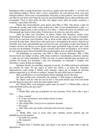 helicóptero sobre a tampa da privada, sem tocá-la, quanto mais alto melhor ― ao fazer xixi
num banheiro público. Havia, claro, o risco, catastrófico, de você precisar fazer cocô num
banheiro público. Nesse caso a recomendação valia para os dois gêneros: não encosta! Mas
um filho ter que fazer cocô longe de casa era uma possibilidade que as mães preferiam nem
contemplar. Cocô se fazia perto da mãe. Em alguns casos, para ela poder examinar, e
comentar, o que tinha sido feito.
Muitas das recomendações eram iguais, para filha ou filho. Não passar a mão em
corrimão de escada, onde tantos outros passavam a mão. Lavar imediatamente a mão ― e
em hipótese alguma botar a mão na boca ou nos olhos ― depois de mexer em dinheiro, que
tinha passado por tantas outras mãos. O maior pavor de mãe era a mão dos outros.
Além de mãos com micróbios, os outros tinham más intenções, muitas vezes
dissimuladas. Principalmente os outros na sua forma mais perigosa, que eram os Estranhos.
Não se devia conversar com Estranhos. Não se devia aceitar nada de Estranhos, nem balas,
ou acima de tudo balas. Nunca ficou claro qual seria a conseqüência de aceitar a bala de um
Estranho, mas estava subentendido que seria terrível, que você poderia acabar num bando de
crianças escravas em Macao ou em algum outro lugar igualmente longe da mãe, que a bala
era uma isca da perdição. O melhor, já que o mundo estava cheio de Estranhos, era evitá-los
de uma maneira geral. Havia Estranhos bem-intencionados, mas era difícil distingui-los.
Na puberdade as conversas com filha e filho ficavam diferentes. Mãe e filha
desenvolviam um código só delas, sobre temas esotéricos: menstruação, primeiros soutiens
― nada que um irmão entenderia. O filho era mais ou menos liberado para encontrar seu
caminho no mundo dos Estranhos e das suas artimanhas, só mantendo o cuidado com
micróbios e outras formas de contágio.
Qualquer dúvida, ou comichão, pergunte ao seu pai. Já a filha continuava submetida
aos terrores de antes. Só que agora as mãos dos outros e as balas dos Estranhos
representavam outro perigo e tinham outra intenção. Agora até as tampas de privadas
podiam engravidá-la, se ela não se cuidasse. Sempre foi mais difícil para as mulheres.
Mas as proibições e as recomendações foram mudando através dos anos.
De "Sair sozinha com o namorado, não senhora" a "Não esquece o diafragma".
De "Quero você de volta em casa às dez" a "Ele pode dormir aqui com você desde
que não fique na cama até o meio-dia como aquele outro".
De "Minha filha, você dormiram juntos antes de casar?!" a "Minha filha, vocês já
estão dormindo juntos, pra que casar?".
Antes:
― Minha filha, acho que já podemos ter esta conversa. Você, claro, sabe o que é
sexo.
― Sexo, mamãe?
― É. O que um homem e uma mulher fazem na cama.
― Acho que não...
― Ora, minha filha. Você já viu os cachorros fazendo.
― Na cama?
― Não! Olha, acho que ainda é cedo para esta conversa. Esquece.
Hoje:
― Minha filha, você já ouviu falar num vibrador sonoro japonês que diz
bandalheira em sete línguas?
― Eu tenho um, mamãe.
― Me empresta?
Antes:
― Podem fazer a festinha aqui, mas quero a luz acesa o tempo todo e nada de
agarramento.
 
