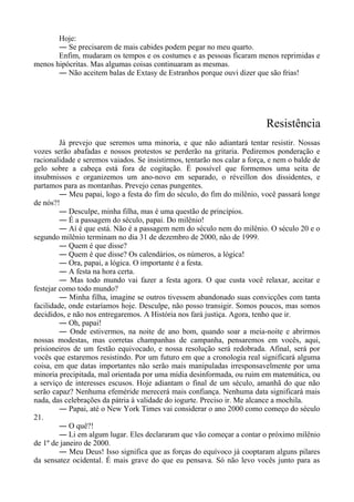 Hoje:
― Se precisarem de mais cabides podem pegar no meu quarto.
Enfim, mudaram os tempos e os costumes e as pessoas ficaram menos reprimidas e
menos hipócritas. Mas algumas coisas continuaram as mesmas.
― Não aceitem balas de Extasy de Estranhos porque ouvi dizer que são frias!
Resistência
Já prevejo que seremos uma minoria, e que não adiantará tentar resistir. Nossas
vozes serão abafadas e nossos protestos se perderão na gritaria. Pediremos ponderação e
racionalidade e seremos vaiados. Se insistirmos, tentarão nos calar a força, e nem o balde de
gelo sobre a cabeça está fora de cogitação. É possível que formemos uma seita de
insubmissos e organizemos um ano-novo em separado, o réveillon dos dissidentes, e
partamos para as montanhas. Prevejo cenas pungentes.
― Meu papai, logo a festa do fim do século, do fim do milênio, você passará longe
de nós?!
― Desculpe, minha filha, mas é uma questão de princípios.
― É a passagem do século, papai. Do milênio!
― Aí é que está. Não é a passagem nem do século nem do milênio. O século 20 e o
segundo milênio terminam no dia 31 de dezembro de 2000, não de 1999.
― Quem é que disse?
― Quem é que disse? Os calendários, os números, a lógica!
― Ora, papai, a lógica. O importante é a festa.
― A festa na hora certa.
― Mas todo mundo vai fazer a festa agora. O que custa você relaxar, aceitar e
festejar como todo mundo?
― Minha filha, imagine se outros tivessem abandonado suas convicções com tanta
facilidade, onde estaríamos hoje. Desculpe, não posso transigir. Somos poucos, mas somos
decididos, e não nos entregaremos. A História nos fará justiça. Agora, tenho que ir.
― Oh, papai!
― Onde estivermos, na noite de ano bom, quando soar a meia-noite e abrirmos
nossas modestas, mas corretas champanhas de campanha, pensaremos em vocês, aqui,
prisioneiros de um festão equivocado, e nossa resolução será redobrada. Afinal, será por
vocês que estaremos resistindo. Por um futuro em que a cronologia real significará alguma
coisa, em que datas importantes não serão mais manipuladas irresponsavelmente por uma
minoria precipitada, mal orientada por uma mídia desinformada, ou ruim em matemática, ou
a serviço de interesses escusos. Hoje adiantam o final de um século, amanhã do que não
serão capaz? Nenhuma efeméride merecerá mais confiança. Nenhuma data significará mais
nada, das celebrações da pátria à validade do iogurte. Preciso ir. Me alcance a mochila.
― Papai, até o New York Times vai considerar o ano 2000 como começo do século
21.
― O quê?!
― Li em algum lugar. Eles declararam que vão começar a contar o próximo milênio
de 1º de janeiro de 2000.
― Meu Deus! Isso significa que as forças do equívoco já cooptaram alguns pilares
da sensatez ocidental. É mais grave do que eu pensava. Só não levo vocês junto para as
 