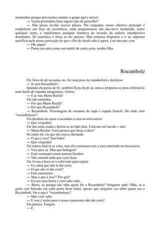 montanhas porque precisamos manter o grupo ágil e móvel.
― Vocês pretendem fazer algum tipo de guerrilha?
― Não posso revelar nossos planos. Por enquanto; nosso objetivo principal é
estabelecer um foco de resistência, onde prepararemos um ano-novo moderado, como
qualquer outro, e repeliremos qualquer tentativa de invasão da euforia intempestiva
dominante. Só usaremos a força se for preciso. Mas estamos dispostos a ir ao supremo
sacrifício pela nossa convicção de que o fim do século não é agora, é no ano que vem.
― Oh, papai!
― Pense em mim como um mártir da conta certa, minha filha.
Rocambole
Ele ficou de pé na cama, nu, fez uma pose de espadachim e declarou:
― Je suis Rocambole!
Quando ela parou de rir, também ficou de pé na cama e preparou-se para enfrentá-lo
num duelo de espadas imaginárias. Gritou:
― E je suis Marta Rochá!
Ele não entendeu.
― Por que Marta Rochá?
― Por que Rocambole?
― Rocambole. Personagem de romance de capa e espada francês. De onde vem
"rocambolesco".
Ela desabou na cama e escondeu a cara no travesseiro.
― Que vergonha!
Ele deu uma risada e deitou-se ao lado dela. Estavam em lua-de― mel.
― Marta Rocha! Você pensou que fosse o doce!
Só então ele viu que ela estava chorando.
― O que é isso? Sua boba!
― Que vergonha!
Ele tentou fazê-la se virar, mas ela continuou com a cara enterrada no travesseiro.
― Vire para cá. Mas que bobagem!
― Eum suamuam cuam aumom llembm.
― Não entendi nada que você disse.
Ela livrou a boca só o suficiente para repetir.
― Eu sabia que não ia dar certo.
― O que não ia dar certo?
― Este casamento.
― Mas o que é isso?! Por quê?
― Eu sou uma burra e você sabe tudo.
― Burra, só porque não sabe quem foi o Rocambole? Ninguém sabe! Olha, se a
gente sair batendo em cada porta deste hotel, aposto que ninguém vai saber quem era o
Rocambole. Ou o que é "rocambolesco".
― Mas você sabe.
― E isso é razão para o nosso casamento não dar certo?
Ela pensou. Fungou.
― É.
 