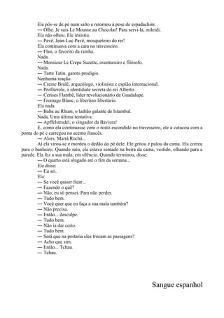 Ele pôs-se de pé num salto e retornou à pose de espadachim.
― Olhe. Je suis Le Mousse au Chocolat! Para servi-la, mileidi.
Ela não olhou. Ele insistiu.
― Pavê. Jean-Luc Pavê, mosqueteiro do rei!
Ela continuava com a cara no travesseiro.
― Flan, o favorito da rainha.
Nada.
― Monsieur Le Crepe Suzette, aventureiro e filósofo.
Nada.
― Tarte Tatin, garoto prodígio.
Nenhuma reação.
― Creme Brulê, arqueólogo, violinista e espião internacional.
― Profiterole, a identidade secreta do rei Alberto.
― Cerises Flambê, líder revolucionário de Guadalupe.
― Fromage Blanc, o libertino libertário.
Ela nada.
― Baba au Rhum, o ladrão galante de Istambul.
Nada. Uma última tentativa:
― Apffelstrudel, o vingador da Baviera!
E, como ela continuasse com o rosto escondido no travesseiro, ele a cutucou com a
ponta do pé e carregou no acento francês.
― Alors, Martá Rochá...
Aí ela virou-se e mordeu o dedão do pé dele. Ele gritou e pulou da cama. Ela correu
para o banheiro. Quando saiu, ele estava sentado na beira da cama, vestido, olhando para a
parede. Ela fez a sua mala, em silêncio. Quando terminou, disse:
― O quarto está alugado até o fim da semana...
Ele disse:
― Eu sei.
Ela:
― Se você quiser ficar...
― Fazendo o quê?
― Não, eu só pensei. Para não perder.
― Tudo bem.
― Você quer que eu faça a sua mala também?
― Não precisa.
― Então... desculpe.
― Tudo bem.
― Não ia dar certo.
― Tudo bem.
― Será que na portaria eles trocam as passagens?
― Acho que sim.
― Então... Tchau.
― Tchau.
Sangue espanhol
 