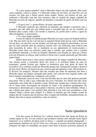 "É o meu sangue espanhol", dizia a Mercedes, depois de cada explosão. Mas assim
como explodia, voltava à calma. E a Mercedes calma era um doce, era uma flor, era um
encanto, era tudo que o Heitor queria numa mulher. Heitor, um homem de paz, que
conhecera a Mercedes num dos seus remansos. Que só soubera do sangue espanhol da
Mercedes na noite de núpcias, quando ela demolira o toucador do quarto do hotel com um
pontapé.
― O que é isso? ― gritara Heitor, da cama, apavorado.
E Mercedes explicara que esbarrara no toucador, que perdera a paciência com o
toucador, que não sabia por que tinham posto o toucador logo ali, no seu caminho do
banheiro para a cama, onde o seu marido a esperava, nu, pronto para o amor, e agora de
olhos arregalados. E acrescentara:
― É o meu sangue espanhol.
A noite de núpcias foi adiada porque Mercedes teve que ir para um hospital enfaixar
o pé. Mas nas noites de lua e de mel que se seguiram Heitor pode provar como a Mercedes
era um doce, era uma flor, era um encanto, era tudo que ela esperava, descontada a vez em
que ela saíra correndo atrás da camareira, mesmo com o pé enfaixado, para cortá-la com
uma tesourinha de unhas. Até se instalarem no seu apartamento de recém-casados e
Mercedes tentar fazer seu primeiro jantar para o marido, que acabara com a cozinha
parcialmente destruída e os dois no hospital, Mercedes com luxação no outro pé e Heitor
com um ferimento na cabeça, onde recebera a fôrma com o assado queimado que Mercedes
jogara longe.
Depois desta houve várias outras manifestações do sangue espanhol da Mercedes,
mas mesmo assim o casamento durou dez anoss e só terminou depois da cena no
restaurante, quando tiveram que chamar os bombeiros para tirar gente de baixo de
escombros, tal a confusão criada por Mercedes porque não conseguiram corrigir o desnível
de uma mesa. Heitor, um homem de paz, resolveu que não agüentava mais. Divorciaram-se.
O divórcio foi amigável. Durante uma das reuniões par tratar da repartição dos bens a
Mercedes jogou seu próprio advogado pela janela, mas estavam num segundo andar, não
houve maiores conseqüências e chegaram a um acordo.
A Mercedes casou de novo. Com um baixinho que no outro dia apareceu puxando
uma perna. Não se sabe o que a Mercedes faz com o baixinho. Já o Heitor tem tido várias
namoradas, mas ainda não se decidiu a casar. Dizem que, sempre que o namoro fica sério,
ele se lança numa investigação do passado da moça e faz pesquisas genealógicas tão
minuciosas e demoradas que a moça perde o interesse, ou então se sente ofendida. Afinal, o
que o Heitor quer saber a seu respeito? Que obsessão é essa com seus ascendentes e suas
origens? Onde o Heitor quer chegar? E o Heitor só lamenta que um simples exame de
sangue não dê a resposta que ele procura. Que o sangue não borbulhe, ameaçadoramente, na
lâmina. Que não se ouçam castanholas, como um alarme.
Santa ignorância
Uma das causas da Reforma foi a prática desenvolvida pela Igreja de Roma de
vender espaço no céu. Foi um comércio que prosperou durante anos baseado numa lógica
inatacável: se os senhores da Igreja eram os únicos ― segundo sua própria propaganda ―
representantes legítimos do céu na Terra, era a eles que as pessoas deveriam recorrer para
assegurar um lugar na eternidade, um pouco como hoje as pessoas procuram agências de
 