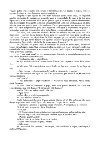 viagens pelos seus contatos com hotéis e transportadoras. Os padres e bispos, como os
agentes de viagem, eram do ramo e sabiam os códigos.
Imagina-se que lugares no céu eram vendidos como, mais tarde, se alugariam
quartos em hotéis de Veneza, por exemplo, com a proximidade de Deus e da Sua corte
equivalendo a um quarto com vista para a grande lagoa e os outros espaços obedecendo a
uma classificação decrescente: vista para um canal lateral, vista para um beco, para um pátio
interno, para uma parede, para coisa nenhuma. Pobres preocupados em reservar um lugar
para sua alma barganhariam pelo que pudessem conseguir e morreriam resignados a
instalações modestas, como nichos sob a linha d'água ― mas no Paraíso, e para sempre.
Foi, aliás, um veneziano, chamado Brado Retumbantti ― não pobre mas rico,
riquíssimo ― que um dia se dirigiu a Roma para providenciar um lugar para sua alma na
vida eterna. Como era rico, riquíssimo, foi direto ao papa, que era inclusive meio primo da
sua mulher. Por que perder tempo com agentes, quando o papa podia pedir uma reserva
diretamente a Deus e talvez ainda lhe dar um desconto de parente?
― Giácomo! ― gritou Brado Retumbantti ao entrar no salão papal, abrindo os
braços para abraçar o papa. Que apenas estendeu sua mão com o anel para ser beijado, mal
escondendo sua irritação com a irreverência do outro. Brado beijou o anel do papa várias
vezes e babou na sua mão.
― O que você quer? ― perguntou o papa, limpando a mão disfarçadamente nas
suas vestes e sorrindo com dificuldade.
― Um lugar no céu ― disse Brado.
― Seja um bom cristão. Continue dando dinheiro para os pobres. Reze. Reze muito.
E...
― Não, não. Giácomo ― interrompeu Brado. ― Quero ter certeza de um lugar no
céu.
― Non capisco ― disse o papa, esforçando-se para manter o sorriso.
― Vim comprar um lugar no céu. Uma permanente, por assim dizer. O sorriso do
papa desapareceu.
― Comprar?
― Não para mim ― explicou Brado. ― Não quero nada para mim. Para a minha
alma. Poverina.
― Meu filho ― começou o papa, num tom pouco paternal. ― Você tem
consciência do que está dizendo? E para quem está dizendo?
― Ora, Giácomo, todo o mundo sabe que...
― Que o quê?
― Que a Igreja vende lugares no céu.
― Todo o mundo menos eu.
Brado Retumbantti hesitou. O papa estaria falando sério? Ele realmente não sabia
do que se passava à sua volta? Talvez não soubesse. Era preciso ter cautela.
― Desculpe, Giácomo. É que meu amigo Trabucco... Você conhece o Trabucco.
Ele é até meio seu parente. Rico. Riquíssimo.
― Sei, sei.
― O Trabucco me disse que tinha reservado um lugar para a alma dele no céu.
Disse que pagou caro, mas conseguiu um bom lugar. Com vista para...
― Pagou a quem? A mim?
― Bom. Não. A você não. A um certo cardeal.
― E um certo cardeal é a Igreja, Brado?
― Não, mas...
― Um cardeal, 100 cardeais, 2 arcebispos, 200 arcebispos, 4 bispos, 400 bispos, 8
padres, 800 padres...
 