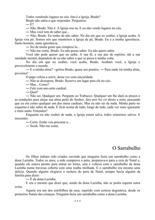 Todos vendendo lugares no céu. Isto é a Igreja, Brado?
Brado não sabia o que responder. Perguntou:
― É?
― Não, Brado. Não é. A Igreja sou eu. E eu não vendo lugares no céu.
― Mas você tem de saber que...
― Não, Brado. Eu tenho de não saber. No dia em que eu souber, a Igreja acaba. A
Igreja vira pó. Somos nós que mantemos a Igreja de pé, Brado. Eu e a minha ignorância.
Santo homem, santa ignorância.
― Sei de muita gente que comprou lu...
― Não me conte, Brado. Eu não posso saber. Eu não quero saber.
Você não pode querer que eu saiba. A sua fé, a sua paz de espírito, até a sua
sanidade mental, dependem de eu não saber o que se passa à minha volta.
No dia em que eu souber, você acaba, Brado. Acabam você, a Igreja e
provavelmente o mundo.
― E a minha alma? --gritou Brado, quase aos prantos. ― Para onde irá minha alma,
poverina?
O papa voltou a sorrir, desta vez com sinceridade.
― Não se desespere, Brado. Reserve um lugar para ela no céu.
― Mas... Como?
― Fale com um certo cardeal.
― Qual?
― Não sei. Qualquer um. Pergunte ao Trabucco. Qualquer um lhe dará os preços e
as condições para alojar sua alma perto do Senhor. Seu erro foi vir direto a mim, pensando
que eu era como qualquer um dos meus cardeais. Mas eu não sei de nada. Minha parte no
esquema é não saber de nada. É ficar acima de tudo, longe de tudo, cada vez mais ignorante
e mais santo. Entendeu?
Enquanto eu não souber de nada, a Igreja estará salva, todos estaremos salvos. E
inocentes.
― Certo. Então vou procurar o...
― Ssssh. Não me conte.
O Sarrabulho
Os filhos tinham sido criados ouvindo que ninguém fazia um sarrabulho como a
dona Lazinha. Todos os anos, a mãe comprava o peru, preparava-o para a ceia de Natal e,
quando ele estava pronto para entrar no forno, saía e voltava com o sarrabulho da dona
Lazinha numa travessa coberta com uma toalha molhada. E o sarrabulho era mesmo uma
delícia. Quando alguém elogiava o recheio do peru de Natal, sempre havia alguém da
família para dizer:
― É da dona Lazinha.
E era o mesmo que dizer que, sendo da dona Lazinha, não se podia esperar outra
coisa.
Aquele era um dos estribilhos da casa, repetido com certeza dogmática, desde os
primeiros Natais das crianças. Ninguém fazia um sarrabulho como a dona Lazinha.
* * *
 