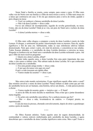 Neste Natal a família se reuniu, como sempre, para comer o peru. O filho mais
velho veio do Norte com sua família e o filho do meio trouxe a noiva. A filha mais moça era
a única que continuava em casa. E foi ela que anunciou para a noiva do irmão, quando o
peru chegou na mesa:
― Você vai conhecer o famoso sarrabulho da dona Lazinha.
― Não é da dona Lazinha ― disse a mãe.
Fez-se um silêncio de incompreensão, seguido de revolta generalizada, na mesa.
Como, não era da dona Lazinha? Onde já se vira, um peru de Natal sem o recheio da dona
Lazinha?
― A dona Lazinha morreu ― disse a mãe.
* * *
O filho mais velho chegou a comparar a morte da dona Lazinha à morte do John
Lennon. O choque, o sentimento de perda e desorientação eram os mesmos. Para ele, aquilo
significava o fim de uma era. Subitamente, todas as suas referências afetivas tinham
desmoronado. Nem quis comer o peru, em sinal de protesto, e concentrou-se nas saladas.
Todos ficaram abalados, e o sarrabulho da dona Lazinha dominou a conversa na mesa.
Ninguém se lembrava de um Natal sem o sarrabulho da dona Lazinha recheando o peru. Até
que o filho do meio resolveu perguntar:
― Quem era a dona Lazinha, afinal?
Durante todos aqueles anos, a dona Lazinha fora uma parte importante das suas
vidas, e eles nunca a tinham visto. Não sabiam nada da dona Lazinha. Só o que conheciam
da dona Lazinha era o sarrabulho.
― Era uma grande amiga minha ― disse a mãe.
― E por que ela nunca veio aqui em casa?
O pai e a mãe trocaram um rápido olhar.
― Vamos mudar de assunto? ― disse o pai.
* * *
Mas estava todo mundo curiosíssimo. O que significara aquele olhar entre o casal?
Que mistério envolvia o nome da dona Lazinha? Nunca tinham se dado conta que por trás
do sarrabulho havia um ser humano, uma história, talvez um drama... A mãe parecia prestes
a chorar.
― Vamos mudar de assunto, gente ― insistiu o pai. ― É Natal!
A noiva do filho do meio decidiu se manifestar. Para evitar que o jantar desandasse
numa tragédia.
― Eu achei este sarrabulho uma delícia. Foi a senhora mesmo que fez?
― Não ― disse a mãe, levantando-se da cadeira. ― Comprei pronto, no
supermercado.
E saiu da mesa às pressas, chorando convulsivamente, depois de atirar o guardanapo
contra o peito do marido.
* * *
Os filhos ficaram atônitos. Todos aqueles anos de segura domesticidade, de
continuidade e valores estáveis simbolizados pelo sarrabulho da dona Lazinha, e agora
descobriam que o sarrabulho da dona Lazinha significava outra coisa. Mas o quê? Fosse o
 
