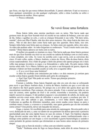 que fosse, era algo de que nunca tinham desconfiado. E jamais saberiam. O pai se recusou a
fazer qualquer comentário ou dar qualquer explicação, sobre a dona Lazinha ou sobre o
comportamento da mulher. Disse apenas:
― Passa a rabanada.
Se vovó fosse uma fortaleza
Dona Inácia tinha uma enorme paciência com os netos. Não havia nada que
gostasse mais do que ficar fazendo tricô ou croché na sua cadeira de balanço, com seu saco
de lãs, linhas e agulhas no colo, e com as crianças brincando à sua volta. "Dá duro neles,
mamãe", dizia sua filha Cláudia, mãe dos dois netos menores. Ora, dona Inácia dar duro nos
netos... Não só não dava duro como fazia tudo que eles queriam. Dava balas, isso sim.
Sempre tinha balas num bolso para as crianças. As balas eram um segredo, dela e dos netos.
As mães não podiam saber. As mães brigariam se soubessem. "Você é muito mole com eles,
mamãe." Dona Inácia adorava ser mole com os netos.
O melhor era quando se reuniam os cinco. Não havia nada que dona Inácia gostasse
mais do que ficar fazendo seu tricô ou seu croché na cadeira de balanço com os cinco netos,
o time completo, em volta. Às vezes ria sozinha com o que ouvia, com as conversas dos
cinco. O mais velho, então, o Marco Antônio, o único do Alceu, filho da dona Inácia, dizia
coisas surpreendentes. Era o líder do grupo e ídolo dos primos não apenas porque era o mais
velho mas porque inventava os jogos e as brincadeiras e sabia tudo. Ou pelo menos tinha
teorias sobre tudo. Foi o Marco Antônio que, em meio a um brinquedo de guerra, depois de
planejar e liderar um bem-sucedido assalto ao sofá, teve a seguinte idéia:
― E se a vovó fosse uma fortaleza?
A idéia foi recebida com entusiasmo por todos e os dois menores já corriam para
escalar a dona Inácia quando foram detidos pelo grito do estrategista:
― Epa! Epa! Epa! Não pode ser assim. Temos que planejar primeiro.
Conferência!
Fizeram a rodinha. Dona Inácia fingindo que não era com ela mas se esforçando
para ouvir o que Marco Antônio dizia. A teoria do Marco Antônio era que a vovó não era
um objetivo tão fácil quanto parecia. Só porque era a avó deles não queria dizer que não
encontrariam resistência. Para começar, ela estava armada. Com o arsenal que tinha no seu
saco de costura, entre agulhas de tricô e de croché, tesourinha e tesourona, ela poderia
repelir sucessivos ataques. E não podiam esquecer o seu prendedor de cabelo, de metal, que
também serviria como arma, além de dificultar o acesso de quem a escalasse por trás. E
outra coisa: eles não sabiam o que, exatamente, a vovó tinha dentro daquele saco.
Conheciam as agulhas de diferentes tamanhos, para serem usadas como lanças ou para o
combate mano a mano, e a tesoura e a tesourinha, mas quem garantia que ela não escondia
outras armas? Uma pistola, talvez um lançador de mísseis...
Gugu, o menor, foi escolhido para uma missão de espionagem. Deveria pedir colo à
vovó, disfarçado de neto, e, uma vez dentro do seu perímetro de defesa aproveitar a primeira
oportunidade para dar uma rápida busca no saco de costura. E fugir. Em hipótese alguma
Gugu deveria aceitar uma bala da vovó, não só porque estaria confraternizando com o
inimigo como poderia ser um truque: a vovó recorrendo à guerra bacteriológica e usando-o
como portador de germes mortais que dizimariam as suas hostes antes mesmo do primeiro
ataque.
Gugu saiu-se bem da missão e voltou com um relatório sucinto:
"Nada." Nenhuma arma de fogo ou lança-chamas, nada além de armas brancas no
 