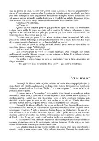 saco de costura da vovó. "Muito bem", disse Marco Antônio. E passou a esquematizar o
ataque. Começaria com uma manobra diversionista, dois dos primos simulando uma briga
para atrair a atenção da vovó enquanto um destacamento avançaria por trás e escalaria a face
sul, depois que um comando suicida desativasse o prendedor de cabelo. Contariam com o
fator surpresa. Em pouco tempo a vovó estaria dominada, a fortaleza seria deles.
Combinado? Combinado.
― Vamos lá!
Quando os pais correram para ver que gritaria era aquela na outra sala encontraram
a dona Inácia caída de costas no chão, sob a cadeira de balanço emborcada, e netos
espalhados para todos os lados. A princípio pensaram que dona Inácia estivesse tendo um
troço mas depois descobriram que era riso.
Ela não conseguia parar de rir. Marco Antônio estava inconsolável. Não tinha
pensado na cadeira de balanço. Claro que ela emborcaria com o ataque dos netos. Era o que
dava, atacar sem reconhecimento prévio da estabilidade do terreno.
Mais tarde, os cinco, de castigo, no sofá, olhando para a vovó de novo sobre sua
cadeira de balanço, Marco Antônio disse:
― E se a vovó fosse uma ilha deserta?
Eles sobreviveriam na vovó, se fossem náufragos. Para começar, não teriam
problemas de comida. Sabiam em que caverna estavam as balas. E se faltassem balas,
sempre haveriam os braços da vovó.
Os gordos e roliços braços da vovó os manteriam vivos e bem alimentados até
chegar o socorro.
― Por que vocês estão me olhando desse jeito? ― quis saber a dona Inácia.
Ser ou não ser
Hamlet já foi feito de todos os jeitos, até com a Cláudia Abreu no papel principal (e
muito bem). Mel Brooks, declamando o solilóquio mais famoso de Shakespeare num filme,
fazia uma pausa dramática depois do "To be...", o ponto assoprava "... or not to be" e ele
pisava na mão do ponto.
É comum ver-se o "serounãoser" representado com Hamlet segurando um crânio
descarnado. Nada a ver, a cena com a caveira do pobre Yorick é outra, mas o equívoco se
institucionalizou. Hamlet não está filosofando sobre a curta existência humana, está
decidindo se vale a pena se matar ou não. Se é melhor ser ou não ser. Woody Allen disse
que ser é melhor, embora, do ponto de vista fiscal, não ser tenha suas vantagens.
Hamlet já foi feito sem Hamlet. Na peça e no filme de Tom Stoppard Rosenkrantz e
Guildenstern Estão Mortos, os dois do título, figurantes menores na trama original, são os
personagens principais. A ação se passa nas bordas da peça de Shakespeare, da qual só se
tem vislumbres, e o príncipe raramente aparece. John Updike escreveu um romance
chamado Gertrude e Claudius cuja história termina quando a peça começa. Gertrude é a mãe
de Hamlet, viúva do seu pai, casada com Claudius, irmão ― e assassino ― deste.
O casamento vai bem. Hamlet é apenas um adolescente problemático que ainda não
começou a investigar a morte do pai, instigado pelo seu fantasma. Ele não aparece no livro,
o casal só comenta o seu comportamento fora de cena.
Mas Claudius prevê que seu próprio reinado será longo e feliz, e que seu sobrinho e
enteado Hamlet se casará com a doce Ofélia e eles terão muitos filhos que lhes darão muita
 