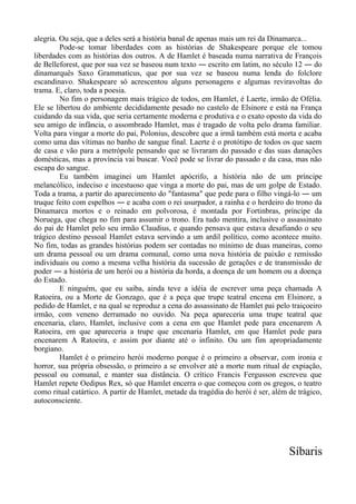 alegria. Ou seja, que a deles será a história banal de apenas mais um rei da Dinamarca...
Pode-se tomar liberdades com as histórias de Shakespeare porque ele tomou
liberdades com as histórias dos outros. A de Hamlet é baseada numa narrativa de François
de Belleforest, que por sua vez se baseou num texto ― escrito em latim, no século 12 ― do
dinamarquês Saxo Grammaticus, que por sua vez se baseou numa lenda do folclore
escandinavo. Shakespeare só acrescentou alguns personagens e algumas reviravoltas do
trama. E, claro, toda a poesia.
No fim o personagem mais trágico de todos, em Hamlet, é Laerte, irmão de Ofélia.
Ele se libertou do ambiente decididamente pesado no castelo de Elsinore e está na França
cuidando da sua vida, que seria certamente moderna e produtiva e o exato oposto da vida do
seu amigo de infância, o assombrado Hamlet, mas é tragado de volta pelo drama familiar.
Volta para vingar a morte do pai, Polonius, descobre que a irmã também está morta e acaba
como uma das vítimas no banho de sangue final. Laerte é o protótipo de todos os que saem
de casa e vão para a metrópole pensando que se livraram do passado e das suas danações
domésticas, mas a província vai buscar. Você pode se livrar do passado e da casa, mas não
escapa do sangue.
Eu também imaginei um Hamlet apócrifo, a história não de um príncipe
melancólico, indeciso e incestuoso que vinga a morte do pai, mas de um golpe de Estado.
Toda a trama, a partir do aparecimento do "fantasma" que pede para o filho vingá-lo ― um
truque feito com espelhos ― e acaba com o rei usurpador, a rainha e o herdeiro do trono da
Dinamarca mortos e o reinado em polvorosa, é montada por Fortinbras, príncipe da
Noruega, que chega no fim para assumir o trono. Era tudo mentira, inclusive o assassinato
do pai de Hamlet pelo seu irmão Claudius, e quando pensava que estava desafiando o seu
trágico destino pessoal Hamlet estava servindo a um ardil político, como acontece muito.
No fim, todas as grandes histórias podem ser contadas no mínimo de duas maneiras, como
um drama pessoal ou um drama comunal, como uma nova história de paixão e remissão
individuais ou como a mesma velha história da sucessão de gerações e de transmissão de
poder ― a história de um herói ou a história da horda, a doença de um homem ou a doença
do Estado.
E ninguém, que eu saiba, ainda teve a idéia de escrever uma peça chamada A
Ratoeira, ou a Morte de Gonzago, que é a peça que trupe teatral encena em Elsinore, a
pedido de Hamlet, e na qual se reproduz a cena do assassinato de Hamlet pai pelo traiçoeiro
irmão, com veneno derramado no ouvido. Na peça apareceria uma trupe teatral que
encenaria, claro, Hamlet, inclusive com a cena em que Hamlet pede para encenarem A
Ratoeira, em que apareceria a trupe que encenaria Hamlet, em que Hamlet pede para
encenarem A Ratoeira, e assim por diante até o infinito. Ou um fim apropriadamente
borgiano.
Hamlet é o primeiro herói moderno porque é o primeiro a observar, com ironia e
horror, sua própria obsessão, o primeiro a se envolver até a morte num ritual de expiação,
pessoal ou comunal, e manter sua distância. O crítico Francis Fergusson escreveu que
Hamlet repete Oedipus Rex, só que Hamlet encerra o que começou com os gregos, o teatro
como ritual catártico. A partir de Hamlet, metade da tragédia do herói é ser, além de trágico,
autoconsciente.
Síbaris
 
