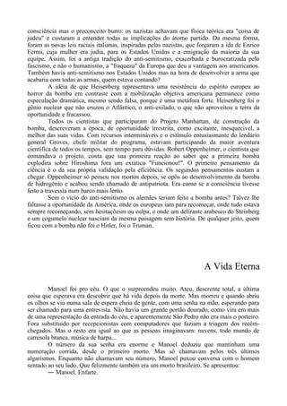 consciência mas o preconceito burro: os nazistas achavam que física teórica era "coisa de
judeu" e custaram a entender todas as implicações do átomo partido. Da mesma forma,
foram as novas leis raciais italianas, inspiradas pelas nazistas, que forçaram a ida de Enrico
Fermi, cuja mulher era judia, para os Estados Unidos e a emigração da maioria da sua
equipe. Assim, foi a antiga tradição do anti-semitismo, exacerbada e burocratizada pelo
fascismo, e não o humanismo, a "fraqueza" da Europa que deu a vantagem aos americanos.
Também havia anti-semitismo nos Estados Unidos mas na hora de desenvolver a arma que
acabaria com todas as armas, quem estava contando?
A idéia de que Heisenberg representava uma resistência do espírito europeu ao
horror da bomba em contraste com a mobilização objetiva americana permanece como
especulação dramática, mesmo sendo falsa, porque é uma metáfora forte. Heisenberg foi o
gênio nuclear que não cruzou o Atlântico, o anti-exilado, o que não aproveitou a terra da
oportunidade e fracassou.
Todos os cientistas que participaram do Projeto Manhattan, de construção da
bomba, descreveram a época, de oportunidade irrestrita, como excitante, inesquecível, a
melhor das suas vidas. Com recursos intermináveis e o estímulo entusiasmante do lendário
general Groves, chefe militar do programa, estavam participando da maior aventura
científica de todos os tempos, sem tempo para dúvidas. Robert Oppenheimer, o cientista que
comandava o projeto, conta que sua primeira reação ao saber que a primeira bomba
explodira sobre Hiroshima fora um extático "Funcionou!". O primeiro pensamento da
ciência é o da sua própria validação pela eficiência. Os segundos pensamentos custam a
chegar. Oppenheimer só pensou nos mortos depois, se opôs ao desenvolvimento da bomba
de hidrogênio e acabou sendo chamado de antipatriota. Era como se a consciência tivesse
feito a travessia num barco mais lento.
Sem o vício do anti-semitismo os alemães teriam feito a bomba antes? Talvez lhe
faltasse a oportunidade da América, onde os europeus iam para recomeçar, onde tudo estava
sempre recomeçando, sem hesitaçõesm ou culpa, e onde um delirante arabesco do Steinberg
e um cogumelo nuclear nasciam da mesma paisagem sem história. De qualquer jeito, quem
ficou com a bomba não foi o Hitler, foi o Truman.
A Vida Eterna
Manoel foi pro céu. O que o surpreendeu muito. Ateu, descrente total, a última
coisa que esperava era descobrir que há vida depois da morte. Mas morreu e quando abriu
os olhos se viu numa sala de espera cheia de gente, com uma senha na mão, esperando para
ser chamado para uma entrevista. Não havia um grande portão dourado, como vira em mais
de uma representação da entrada do céu, e aparentemente São Pedro não era mais o porteiro.
Fora substituído por recepcionistas com computadores que faziam a triagem dos recém-
chegados. Mas o resto era igual ao que as pessoas imaginavam: nuvens, todo mundo de
camisola branca, música de harpa...
O número da sua senha era enorme e Manoel deduziu que mantinham uma
numeração corrida, desde o primeiro morto. Mas só chamavam pelos três últimos
algarismos. Enquanto não chamavam seu número, Manoel puxou conversa com o homem
sentado ao seu lado. Que felizmente também era um morto brasileiro. Se apresentou:
― Manoel. Enfarte.
 