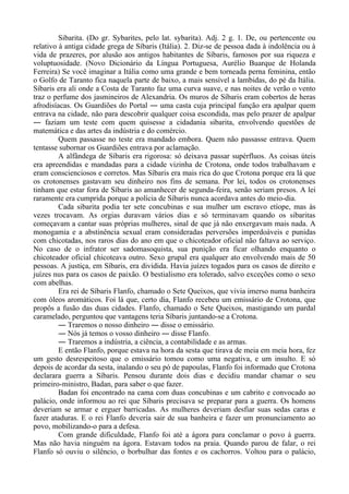Sibarita. (Do gr. Sybarites, pelo lat. sybarita). Adj. 2 g. 1. De, ou pertencente ou
relativo à antiga cidade grega de Síbaris (Itália). 2. Diz-se de pessoa dada à indolência ou à
vida de prazeres, por alusão aos antigos habitantes de Síbaris, famosos por sua riqueza e
voluptuosidade. (Novo Dicionário da Língua Portuguesa, Aurélio Buarque de Holanda
Ferreira) Se você imaginar a Itália como uma grande e bem torneada perna feminina, então
o Golfo de Taranto fica naquela parte de baixo, a mais sensível a lambidas, do pé da Itália.
Síbaris era ali onde a Costa de Taranto faz uma curva suave, e nas noites de verão o vento
traz o perfume dos jasmineiros de Alexandria. Os muros de Síbaris eram cobertos de heras
afrodisíacas. Os Guardiões do Portal ― uma casta cuja principal função era apalpar quem
entrava na cidade, não para descobrir qualquer coisa escondida, mas pelo prazer de apalpar
― faziam um teste com quem quisesse a cidadania sibarita, envolvendo questões de
matemática e das artes da indústria e do comércio.
Quem passasse no teste era mandado embora. Quem não passasse entrava. Quem
tentasse subornar os Guardiões entrava por aclamação.
A alfândega de Síbaris era rigorosa: só deixava passar supérfluos. As coisas úteis
era apreendidas e mandadas para a cidade vizinha de Crotona, onde todos trabalhavam e
eram conscienciosos e corretos. Mas Síbaris era mais rica do que Crotona porque era lá que
os crotonenses gastavam seu dinheiro nos fins de semana. Por lei, todos os crotonenses
tinham que estar fora de Síbaris ao amanhecer de segunda-feira, senão seriam presos. A lei
raramente era cumprida porque a polícia de Síbaris nunca acordava antes do meio-dia.
Cada sibarita podia ter sete concubinas e sua mulher um escravo etíope, mas às
vezes trocavam. As orgias duravam vários dias e só terminavam quando os sibaritas
começavam a cantar suas próprias mulheres, sinal de que já não enxergavam mais nada. A
monogamia e a abstinência sexual eram consideradas perversões imperdoáveis e punidas
com chicotadas, nos raros dias do ano em que o chicoteador oficial não faltava ao serviço.
No caso de o infrator ser sadomasoquista, sua punição era ficar olhando enquanto o
chicoteador oficial chicoteava outro. Sexo grupal era qualquer ato envolvendo mais de 50
pessoas. A justiça, em Síbaris, era dividida. Havia juízes togados para os casos de direito e
juízes nus para os casos de paixão. O bestialismo era tolerado, salvo exceções como o sexo
com abelhas.
Era rei de Síbaris Flanfo, chamado o Sete Queixos, que vivia imerso numa banheira
com óleos aromáticos. Foi lá que, certo dia, Flanfo recebeu um emissário de Crotona, que
propôs a fusão das duas cidades. Flanfo, chamado o Sete Queixos, mastigando um pardal
caramelado, perguntou que vantagens teria Síbaris juntando-se a Crotona.
― Traremos o nosso dinheiro ― disse o emissário.
― Nós já temos o vosso dinheiro ― disse Flanfo.
― Traremos a indústria, a ciência, a contabilidade e as armas.
E então Flanfo, porque estava na hora da sesta que tirava de meia em meia hora, fez
um gesto desrespeitoso que o emissário tomou como uma negativa, e um insulto. E só
depois de acordar da sesta, inalando o seu pó de papoulas, Flanfo foi informado que Crotona
declarara guerra a Síbaris. Pensou durante dois dias e decidiu mandar chamar o seu
primeiro-ministro, Badan, para saber o que fazer.
Badan foi encontrado na cama com duas concubinas e um cabrito e convocado ao
palácio, onde informou ao rei que Síbaris precisava se preparar para a guerra. Os homens
deveriam se armar e erguer barricadas. As mulheres deveriam desfiar suas sedas caras e
fazer ataduras. E o rei Flanfo deveria sair de sua banheira e fazer um pronunciamento ao
povo, mobilizando-o para a defesa.
Com grande dificuldade, Flanfo foi até a ágora para conclamar o povo à guerra.
Mas não havia ninguém na ágora. Estavam todos na praia. Quando parou de falar, o rei
Flanfo só ouviu o silêncio, o borbulhar das fontes e os cachorros. Voltou para o palácio,
 