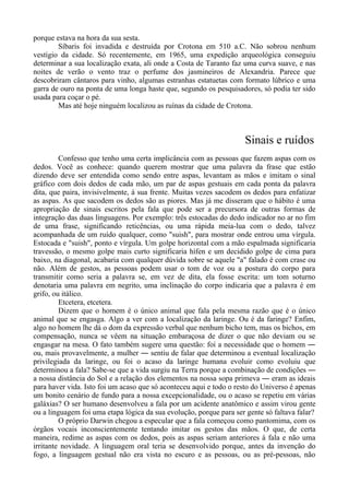 porque estava na hora da sua sesta.
Síbaris foi invadida e destruída por Crotona em 510 a.C. Não sobrou nenhum
vestígio da cidade. Só recentemente, em 1965, uma expedição arqueológica conseguiu
determinar a sua localização exata, ali onde a Costa de Taranto faz uma curva suave, e nas
noites de verão o vento traz o perfume dos jasmineiros de Alexandria. Parece que
descobriram cântaros para vinho, algumas estranhas estatuetas com formato lúbrico e uma
garra de ouro na ponta de uma longa haste que, segundo os pesquisadores, só podia ter sido
usada para coçar o pé.
Mas até hoje ninguém localizou as ruínas da cidade de Crotona.
Sinais e ruídos
Confesso que tenho uma certa implicância com as pessoas que fazem aspas com os
dedos. Você as conhece: quando querem mostrar que uma palavra da frase que estão
dizendo deve ser entendida como sendo entre aspas, levantam as mãos e imitam o sinal
gráfico com dois dedos de cada mão, um par de aspas gestuais em cada ponta da palavra
dita, que paira, invisivelmente, à sua frente. Muitas vezes sacodem os dedos para enfatizar
as aspas. As que sacodem os dedos são as piores. Mas já me disseram que o hábito é uma
apropriação de sinais escritos pela fala que pode ser a precursora de outras formas de
integração das duas linguagens. Por exemplo: três estocadas do dedo indicador no ar no fim
de uma frase, significando reticências, ou uma rápida meia-lua com o dedo, talvez
acompanhada de um ruído qualquer, como "suish", para mostrar onde entrou uma vírgula.
Estocada e "suish", ponto e vírgula. Um golpe horizontal com a mão espalmada significaria
travessão, o mesmo golpe mais curto significaria hífen e um decidido golpe de cima para
baixo, na diagonal, acabaria com qualquer dúvida sobre se aquele "a" falado é com crase ou
não. Além de gestos, as pessoas podem usar o tom de voz ou a postura do corpo para
transmitir como seria a palavra se, em vez de dita, ela fosse escrita: um tom soturno
denotaria uma palavra em negrito, uma inclinação do corpo indicaria que a palavra é em
grifo, ou itálico.
Etcetera, etcetera.
Dizem que o homem é o único animal que fala pela mesma razão que é o único
animal que se engasga. Algo a ver com a localização da laringe. Ou é da faringe? Enfim,
algo no homem lhe dá o dom da expressão verbal que nenhum bicho tem, mas os bichos, em
compensação, nunca se vêem na situação embaraçosa de dizer o que não deviam ou se
engasgar na mesa. O fato também sugere uma questão: foi a necessidade que o homem ―
ou, mais provavelmente, a mulher ― sentiu de falar que determinou a eventual localização
privilegiada da laringe, ou foi o acaso da laringe humana evoluir como evoluiu que
determinou a fala? Sabe-se que a vida surgiu na Terra porque a combinação de condições ―
a nossa distância do Sol e a relação dos elementos na nossa sopa primeva ― eram as ideais
para haver vida. Isto foi um acaso que só aconteceu aqui e todo o resto do Universo é apenas
um bonito cenário de fundo para a nossa excepcionalidade, ou o acaso se repetiu em várias
galáxias? O ser humano desenvolveu a fala por um acidente anatômico e assim virou gente
ou a linguagem foi uma etapa lógica da sua evolução, porque para ser gente só faltava falar?
O próprio Darwin chegou a especular que a fala começou como pantomima, com os
órgãos vocais inconscientemente tentando imitar os gestos das mãos. O que, de certa
maneira, redime as aspas com os dedos, pois as aspas seriam anteriores à fala e não uma
irritante novidade. A linguagem oral teria se desenvolvido porque, antes da invenção do
fogo, a linguagem gestual não era vista no escuro e as pessoas, ou as pré-pessoas, não
 
