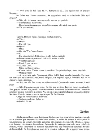 ― 1938. Uma Eu Sei Tudo de 37... Seleções de 33... Esta aqui eu não sei em que
língua é...
― Deixa ver. Parece aramaico... O pergaminho está se esfarelando. Não será
etrusco?
― Não, não. Acho que os etruscos não usavam pergaminho.
― Não tem nada mais velho?
― Bom, tem esta pedra com hieroglifos, mas eu não sei de que ano é.
― Vai essa mesmo.
* * *
Velório. Homem puxa a manga da mulher do morto.
― Titia...
― O quê?
― Ele está vivo.
― Quem?
― O tio.
― Que tio? Você quer dizer o...
― É.
― Ele não está vivo. Está morto. Já vão fechar o caixão.
― Posou uma mosca no nariz dele e ele mexeu o nariz.
― Você tem certeza?
― Eu vi. Agora mesmo.
― Ai, meu Deus.
― Não é melhor avisar o...
― Calma, calma. Vamos pensar com calma. Em primeiro lugar, tem a papelada.
― Que papelada?
― A burocracia toda. Atestado de óbito. INPS. Toda aquela chateação. Eu é que
sei. Teria que desfazer tudo. Não, muito obrigada. Em segundo lugar, a funerária. Não sei se
eles devolvem o dinheiro.
― Será que não fica como um adiantamento? Quando ele morrer mesmo, já está
pago.
― Não. Eu conheço essa gente. Duvido que aceitem. Terceiro lugar: o escândalo.
Sim, porque vai sair nos jornais. Já estou vendo as manchetes. Morto ressuscita. Lázaro de
arrabalde assusta familiares e amigos. Não sei se eu estou preparada para aparecer no Jornal
Nacional. E muito menos o seu tio, que sempre foi tão discreto.
Chega um funcionário da funerária.
― Senhora, podemos fechar o...
― Fecha! Fecha!
Gênios
Ainda não sei bem como funciona o fósforo, por isso encaro toda técnica avançada
― o isqueiro, por exemplo ― como uma afronta. A quem se propõe a me explicar o
funcionamento da torneira respondo que ainda não entendi a tesoura. Não é burrice, ou não
é só burrice. No fundo é humanismo. Desconfio de tudo que não tenha uma referência
humana, ou não simule um ato humano. Felizmente não tive nenhuma influência na história
da humanidade. Se dependesse de mim, teria vetado a roda por não se parecer nada com o
 