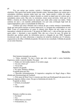 pé.
Tive um amigo que resistiu, resistiu e finalmente comprou uma calculadora
eletrônica. Não queria mais perder tempo fazendo contas. Semanas depois me contou que a
calculadora eletrônica atrasara ainda mais sua vida. Agora perdia o dobro do tempo,
primeiro usando a calculadora e depois fazendo as contas no papel para ter certeza que a
calculadora estava certa. Mas nós, os resistentes, temos nossa serventia. Acho que é do
Millôr a história do último homem do mundo que ainda sabia contar nos dedos. Tinha
centenas de anos e era mantido artificialmente vivo por uma civilização high tech de
supercomputadores, para a eventualidade de faltar luz.
Confesso que estou vibrando com a notícia de que a maior ameaça à humanidade,
desde que uma guerra nuclear se tornou improvável, é a zeragem dos computadores no ano
2000. Como os computadores só usam os últimos dois dígitos do ano, todos os seus
marcadores voltarão ao zero no dia 1º de janeiro de 2000 e isso ― não sei bem por que nem
quero saber ― decretará o caos mundial. Não, não sou a favor do caos. Só gostei de
descobrir que nenhum gênio da informática previu a chegada do ano 2000. Enquanto
inventavam cada vez mais cibercoisas e maneiras de torná-las obsoletas em 15 minutos,
esqueceram-se de olhar a folhinha da parede. Deviam ter-me consultado. Folhinha de parede
eu sei como funciona.
Sketchs
Dois homens tramando um assalto.
― Valeu, mermão? Tu traz o berro que nóis vamo rendê o caixa bonitinho.
Engrossou, enche o cara de chumbo. Pra arejá.
― Podes crê. Servicinho manero. É só entrá e pegá.
― Tá com o berro aí?
― Tá na mão.
Aparece um guarda.
― Ih, sujou. Disfarça, disfarça...
O guarda passa por eles.
― Discordo terminantemente. O imperativo categórico de Hegel chega a Marx
diluído pela fenomenologia de Feurbach.
― Pelo amor de Deus! Isso é o mesmo que dizer que Kierkegaard não passa de um
Kant com algumas sílabas a mais. Ou que os iluministas do século 18...
O guarda se afasta.
― O berro, tá recheado?
― Tá.
― Então vamlá!
* * *
Homem e mulher na cama.
― Foi bom?
― Foi.
― Muito bom ou só bom?
― Francamente, eu...
 