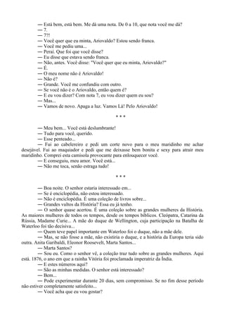 ― Está bem, está bem. Me dá uma nota. De 0 a 10, que nota você me dá?
― 7.
― 7?!
― Você quer que eu minta, Ariovaldo? Estou sendo franca.
― Você me pediu uma...
― Peraí. Que foi que você disse?
― Eu disse que estava sendo franca.
― Não, antes. Você disse: "Você quer que eu minta, Ariovaldo?"
― É.
― O meu nome não é Ariovaldo!
― Não é?
― Grande. Você me confundiu com outro.
― Se você não é o Ariovaldo, então quem é?
― E eu vou dizer? Com nota 7, eu vou dizer quem eu sou?
― Mas...
― Vamos de novo. Apaga a luz. Vamos Lá! Pelo Ariovaldo!
* * *
― Meu bem... Você está deslumbrante!
― Tudo para você, querido.
― Esse penteado...
― Fui ao cabelereiro e pedi um corte novo para o meu maridinho me achar
desejável. Fui ao maquiador e pedi que me deixasse bem bonita e sexy para atrair meu
maridinho. Comprei esta camisola provocante para enlouquecer você.
― E conseguiu, meu amor. Você está...
― Não me toca, senão estraga tudo!
* * *
― Boa noite. O senhor estaria interessado em...
― Se é enciclopédia, não estou interessado.
― Não é enciclopédia. É uma coleção de livros sobre...
― Grandes vultos da História? Essa eu já tenho.
― O senhor quase acertou. É uma coleção sobre as grandes mulheres da História.
As maiores mulheres de todos os tempos, desde os tempos bíblicos. Cleópatra, Catarina da
Rússia, Madame Curie... A mãe do duque de Wellington, cuja participação na Batalha de
Waterloo foi tão decisiva...
― Quem teve papel importante em Waterloo foi o duque, não a mãe dele.
― Mas, se não fosse a mãe, não existiria o duque, e a história da Europa teria sido
outra. Anita Garibaldi, Eleonor Roosevelt, Marta Santos...
― Marta Santos?
― Sou eu. Como o senhor vê, a coleção traz tudo sobre as grandes mulheres. Aqui
está. 1876, o ano em que a rainha Vitória foi proclamada imperatriz da Índia.
― E estes n